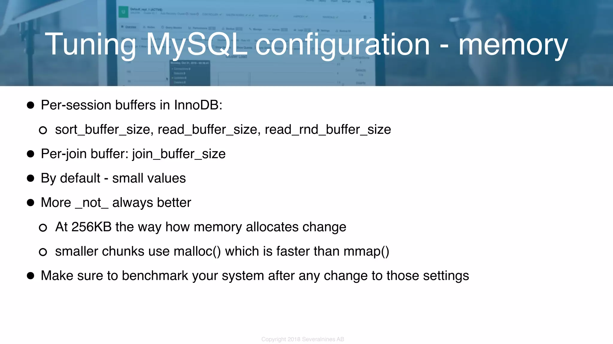 Copyright 2018 Severalnines AB •Per-session buffers in InnoDB: sort_buffer_size, read_buffer_size, read_rnd_buffer_size •Per-join buffer: join_buffer_size •By default - small values •More _not_ always better At 256KB the way how memory allocates change smaller chunks use malloc() which is faster than mmap() •Make sure to benchmark your system after any change to those settings Tuning MySQL configuration - memory 