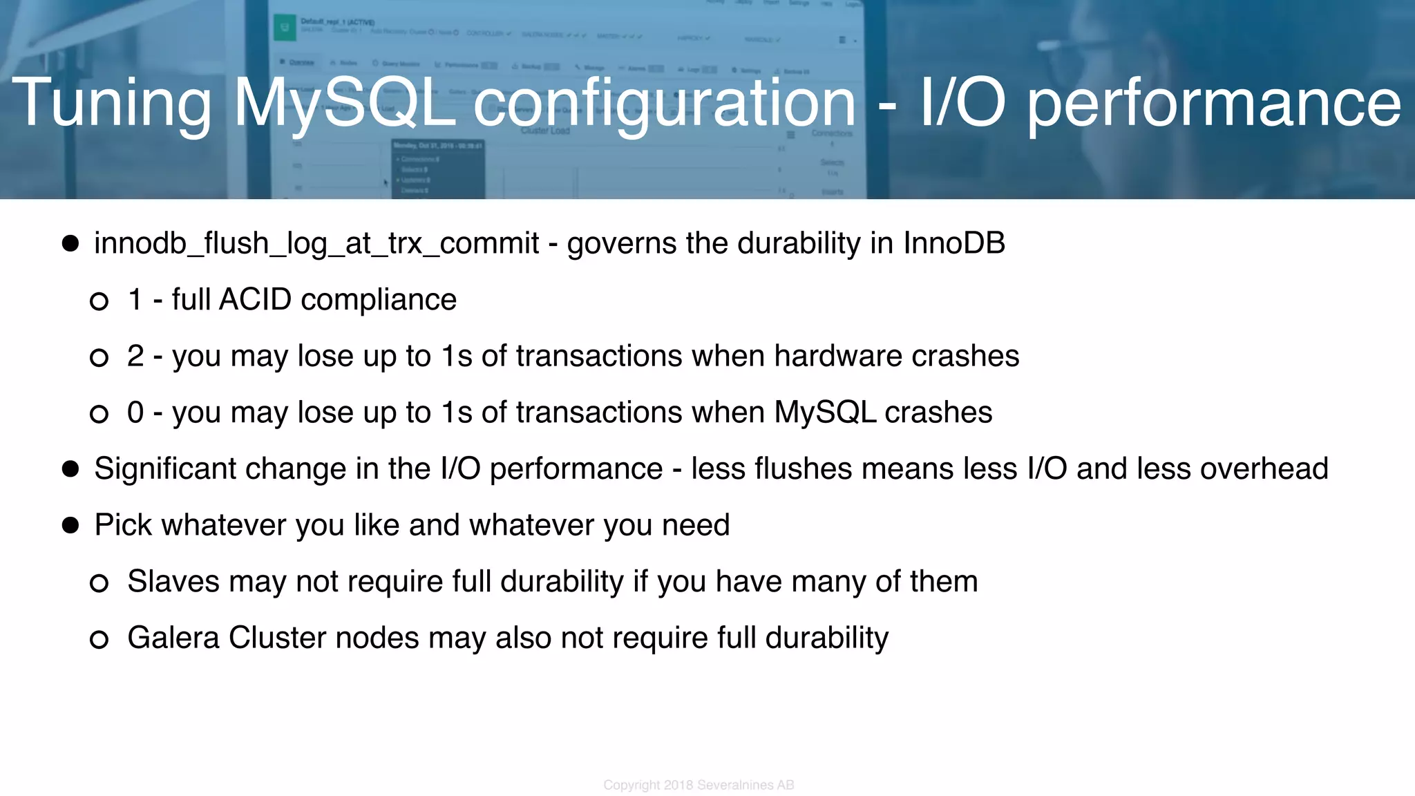 Copyright 2018 Severalnines AB •innodb_flush_log_at_trx_commit - governs the durability in InnoDB 1 - full ACID compliance 2 - you may lose up to 1s of transactions when hardware crashes 0 - you may lose up to 1s of transactions when MySQL crashes •Significant change in the I/O performance - less flushes means less I/O and less overhead •Pick whatever you like and whatever you need Slaves may not require full durability if you have many of them Galera Cluster nodes may also not require full durability Tuning MySQL configuration - I/O performance 