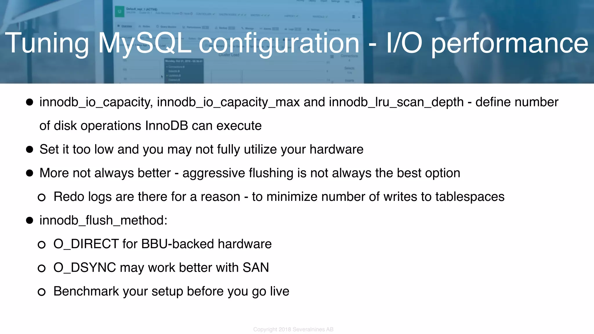 Copyright 2018 Severalnines AB •innodb_io_capacity, innodb_io_capacity_max and innodb_lru_scan_depth - define number of disk operations InnoDB can execute •Set it too low and you may not fully utilize your hardware •More not always better - aggressive flushing is not always the best option Redo logs are there for a reason - to minimize number of writes to tablespaces •innodb_flush_method: O_DIRECT for BBU-backed hardware O_DSYNC may work better with SAN Benchmark your setup before you go live Tuning MySQL configuration - I/O performance 