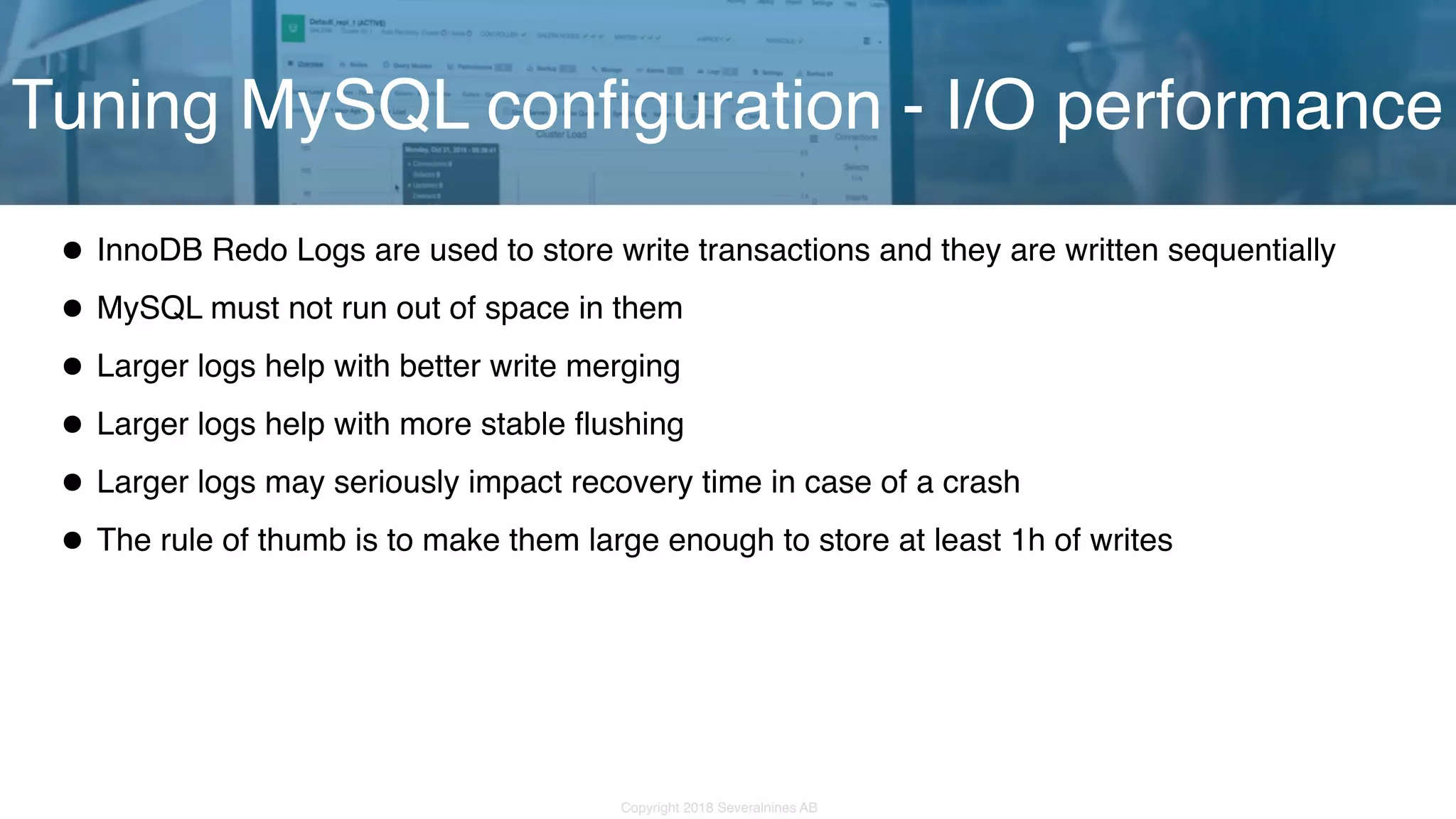 Copyright 2018 Severalnines AB •InnoDB Redo Logs are used to store write transactions and they are written sequentially •MySQL must not run out of space in them •Larger logs help with better write merging •Larger logs help with more stable flushing •Larger logs may seriously impact recovery time in case of a crash •The rule of thumb is to make them large enough to store at least 1h of writes Tuning MySQL configuration - I/O performance 
