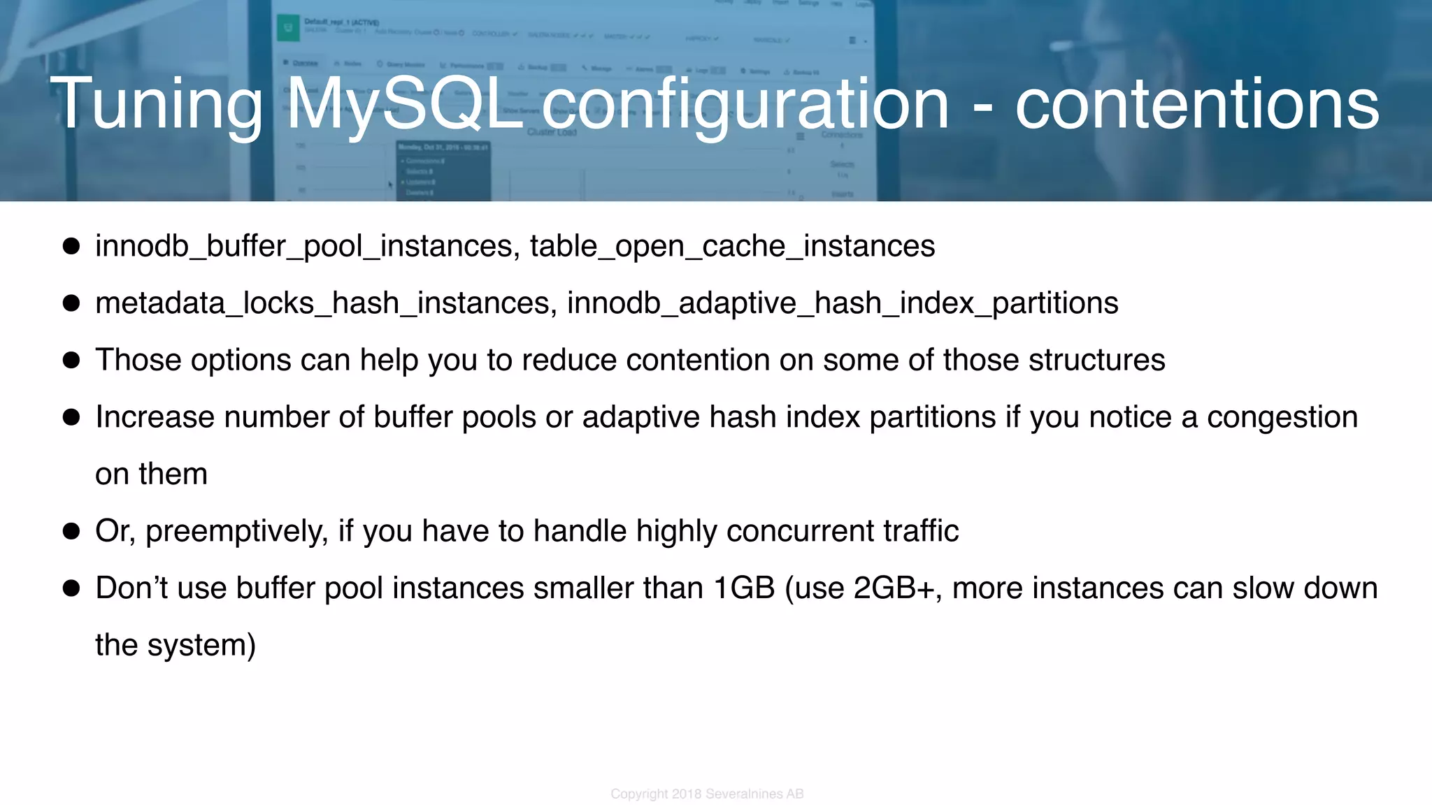 Copyright 2018 Severalnines AB •innodb_buffer_pool_instances, table_open_cache_instances •metadata_locks_hash_instances, innodb_adaptive_hash_index_partitions •Those options can help you to reduce contention on some of those structures •Increase number of buffer pools or adaptive hash index partitions if you notice a congestion on them •Or, preemptively, if you have to handle highly concurrent traffic •Don’t use buffer pool instances smaller than 1GB (use 2GB+, more instances can slow down the system) Tuning MySQL configuration - contentions 