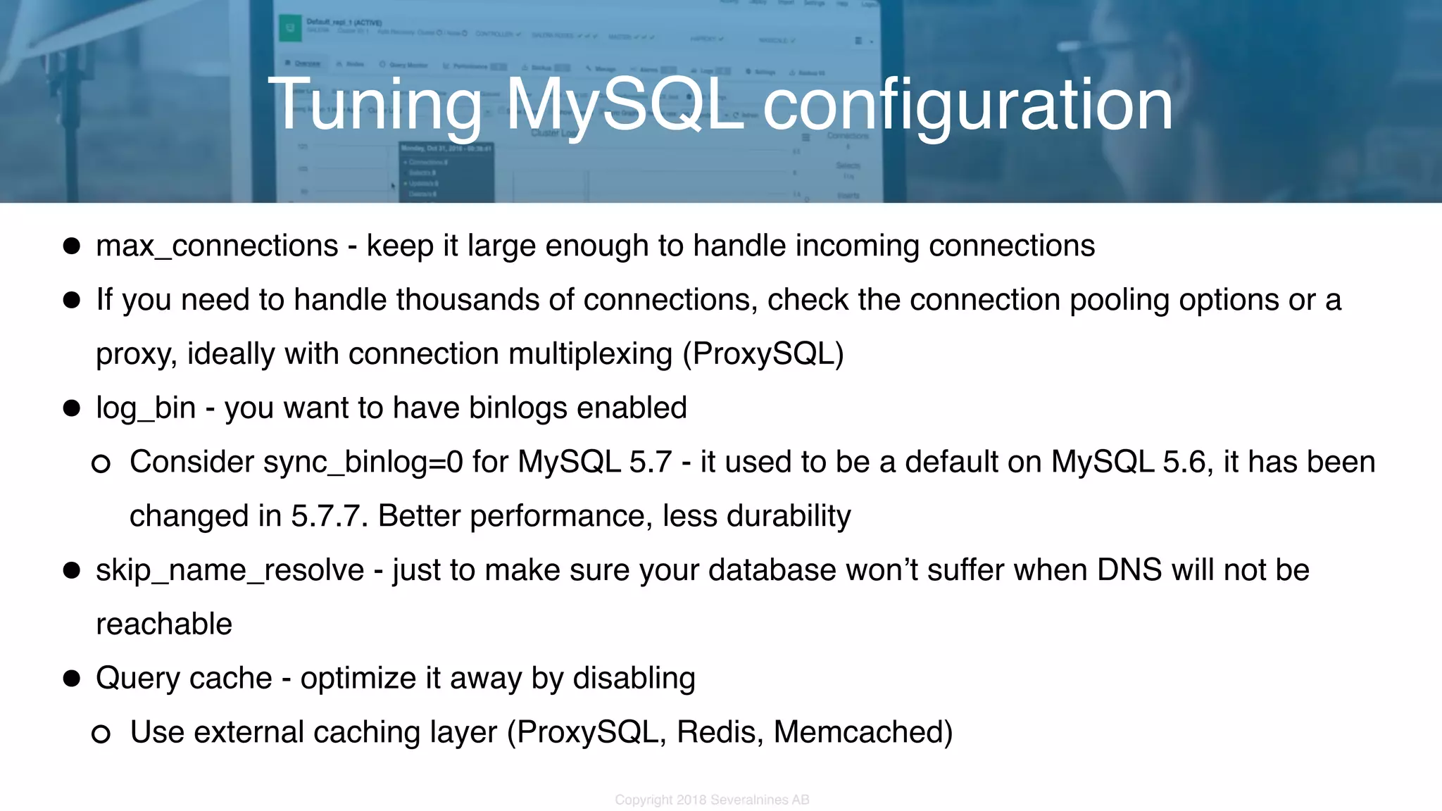 Copyright 2018 Severalnines AB •max_connections - keep it large enough to handle incoming connections •If you need to handle thousands of connections, check the connection pooling options or a proxy, ideally with connection multiplexing (ProxySQL) •log_bin - you want to have binlogs enabled Consider sync_binlog=0 for MySQL 5.7 - it used to be a default on MySQL 5.6, it has been changed in 5.7.7. Better performance, less durability •skip_name_resolve - just to make sure your database won’t suffer when DNS will not be reachable •Query cache - optimize it away by disabling Use external caching layer (ProxySQL, Redis, Memcached) Tuning MySQL configuration 