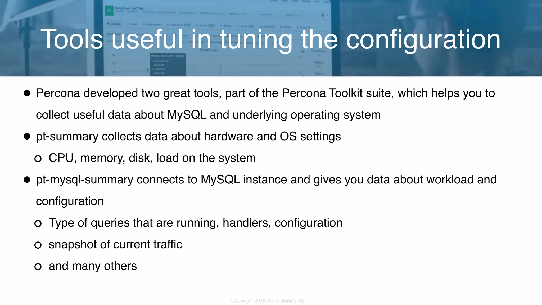 Copyright 2018 Severalnines AB •Percona developed two great tools, part of the Percona Toolkit suite, which helps you to collect useful data about MySQL and underlying operating system •pt-summary collects data about hardware and OS settings CPU, memory, disk, load on the system •pt-mysql-summary connects to MySQL instance and gives you data about workload and configuration Type of queries that are running, handlers, configuration snapshot of current traffic and many others Tools useful in tuning the configuration 