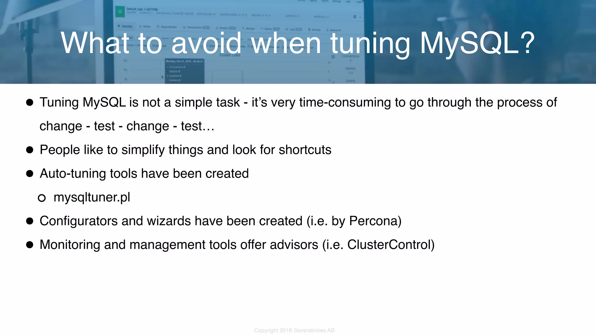 Copyright 2018 Severalnines AB •Tuning MySQL is not a simple task - it’s very time-consuming to go through the process of change - test - change - test… •People like to simplify things and look for shortcuts •Auto-tuning tools have been created mysqltuner.pl •Configurators and wizards have been created (i.e. by Percona) •Monitoring and management tools offer advisors (i.e. ClusterControl) What to avoid when tuning MySQL? 