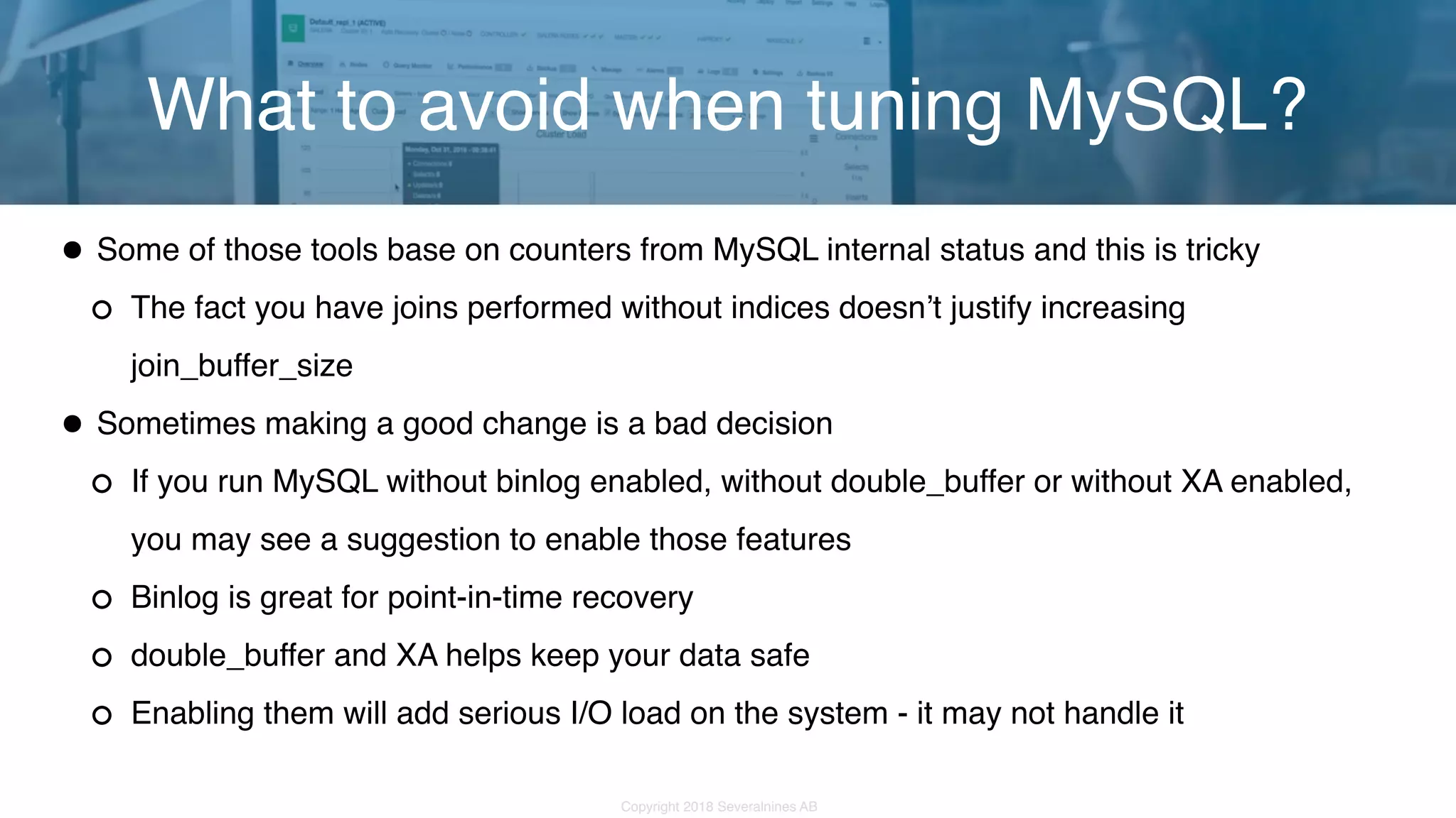 Copyright 2018 Severalnines AB •Some of those tools base on counters from MySQL internal status and this is tricky The fact you have joins performed without indices doesn’t justify increasing join_buffer_size •Sometimes making a good change is a bad decision If you run MySQL without binlog enabled, without double_buffer or without XA enabled, you may see a suggestion to enable those features Binlog is great for point-in-time recovery double_buffer and XA helps keep your data safe Enabling them will add serious I/O load on the system - it may not handle it What to avoid when tuning MySQL? 
