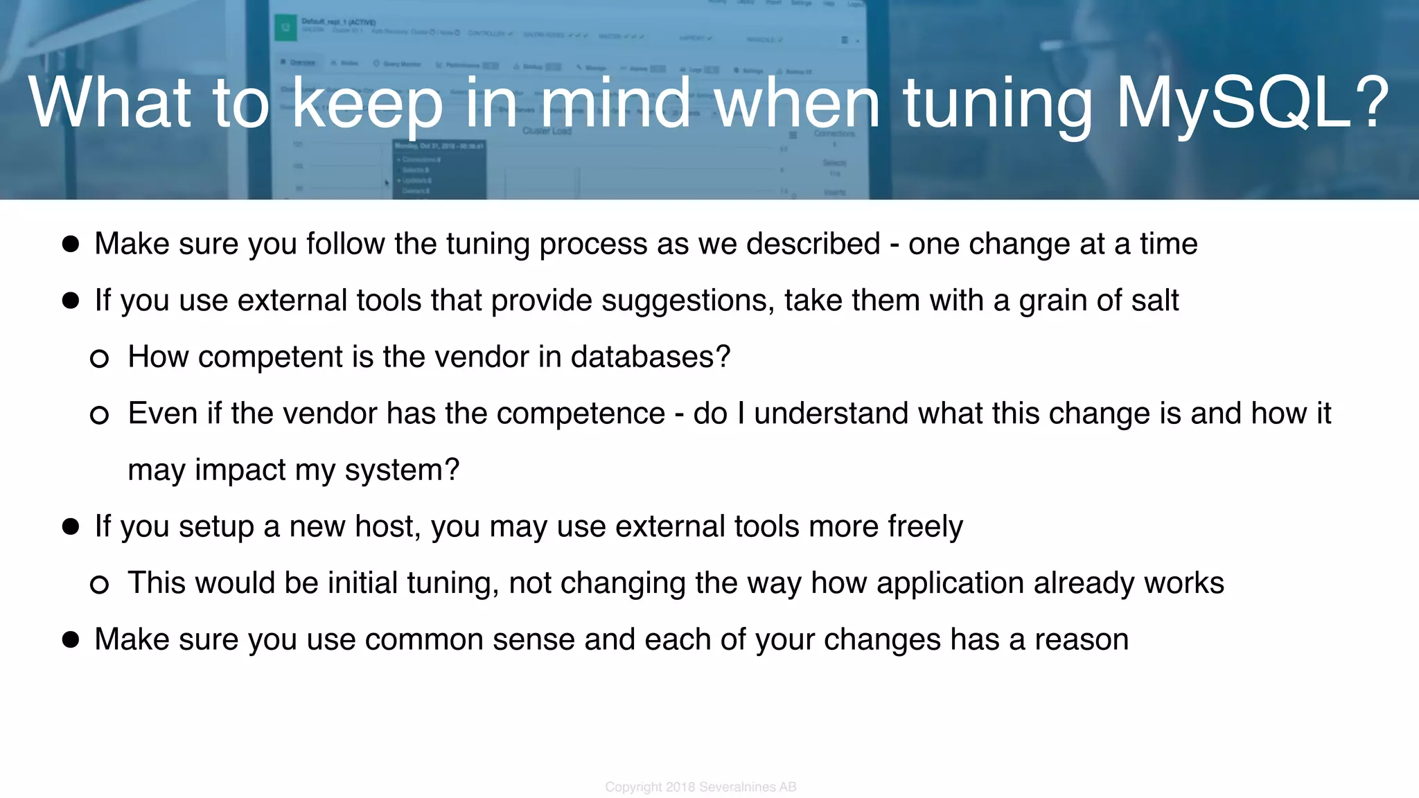 Copyright 2018 Severalnines AB •Make sure you follow the tuning process as we described - one change at a time •If you use external tools that provide suggestions, take them with a grain of salt How competent is the vendor in databases? Even if the vendor has the competence - do I understand what this change is and how it may impact my system? •If you setup a new host, you may use external tools more freely This would be initial tuning, not changing the way how application already works •Make sure you use common sense and each of your changes has a reason What to keep in mind when tuning MySQL? 