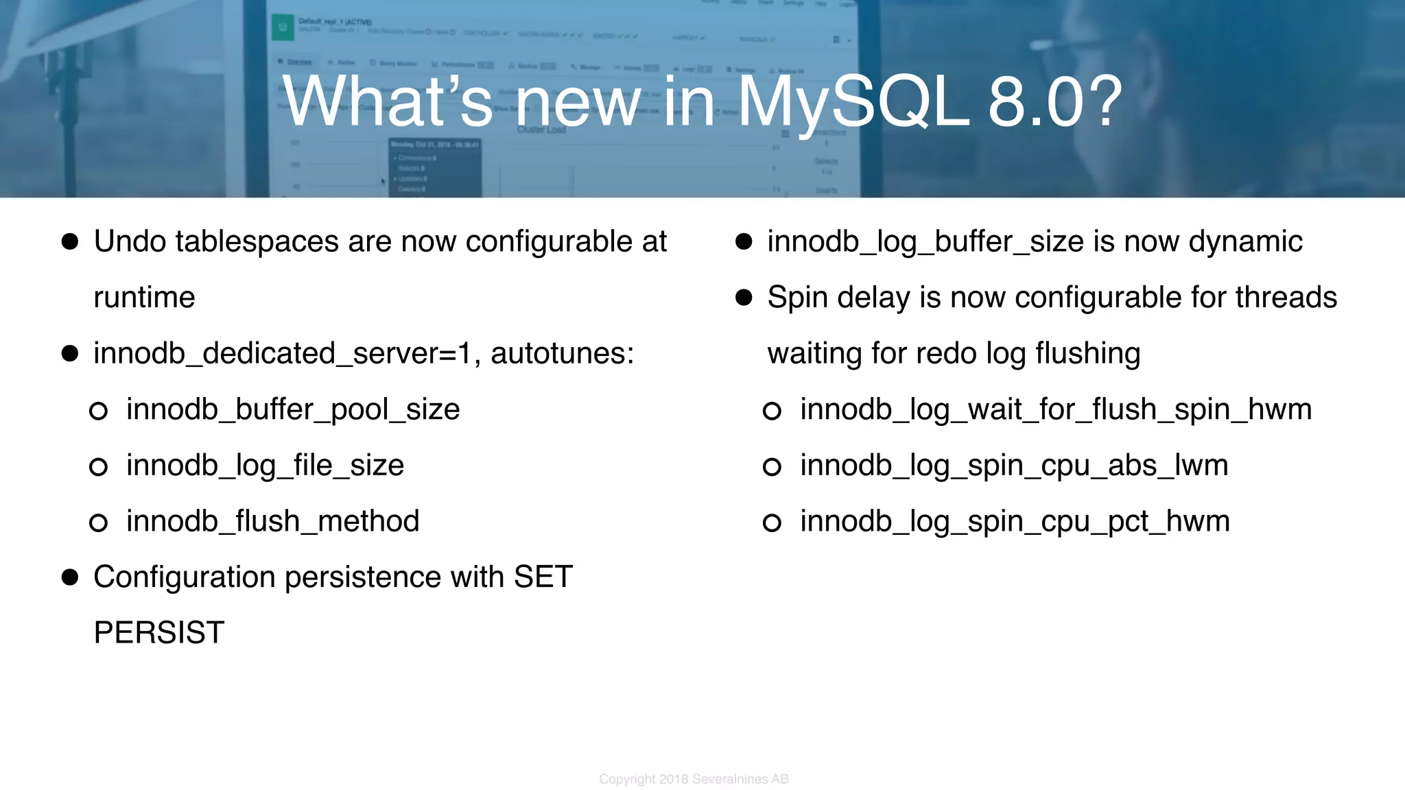 Copyright 2018 Severalnines AB •Undo tablespaces are now configurable at runtime •innodb_dedicated_server=1, autotunes: innodb_buffer_pool_size innodb_log_file_size innodb_flush_method •Configuration persistence with SET PERSIST What’s new in MySQL 8.0? •innodb_log_buffer_size is now dynamic •Spin delay is now configurable for threads waiting for redo log flushing innodb_log_wait_for_flush_spin_hwm innodb_log_spin_cpu_abs_lwm innodb_log_spin_cpu_pct_hwm 