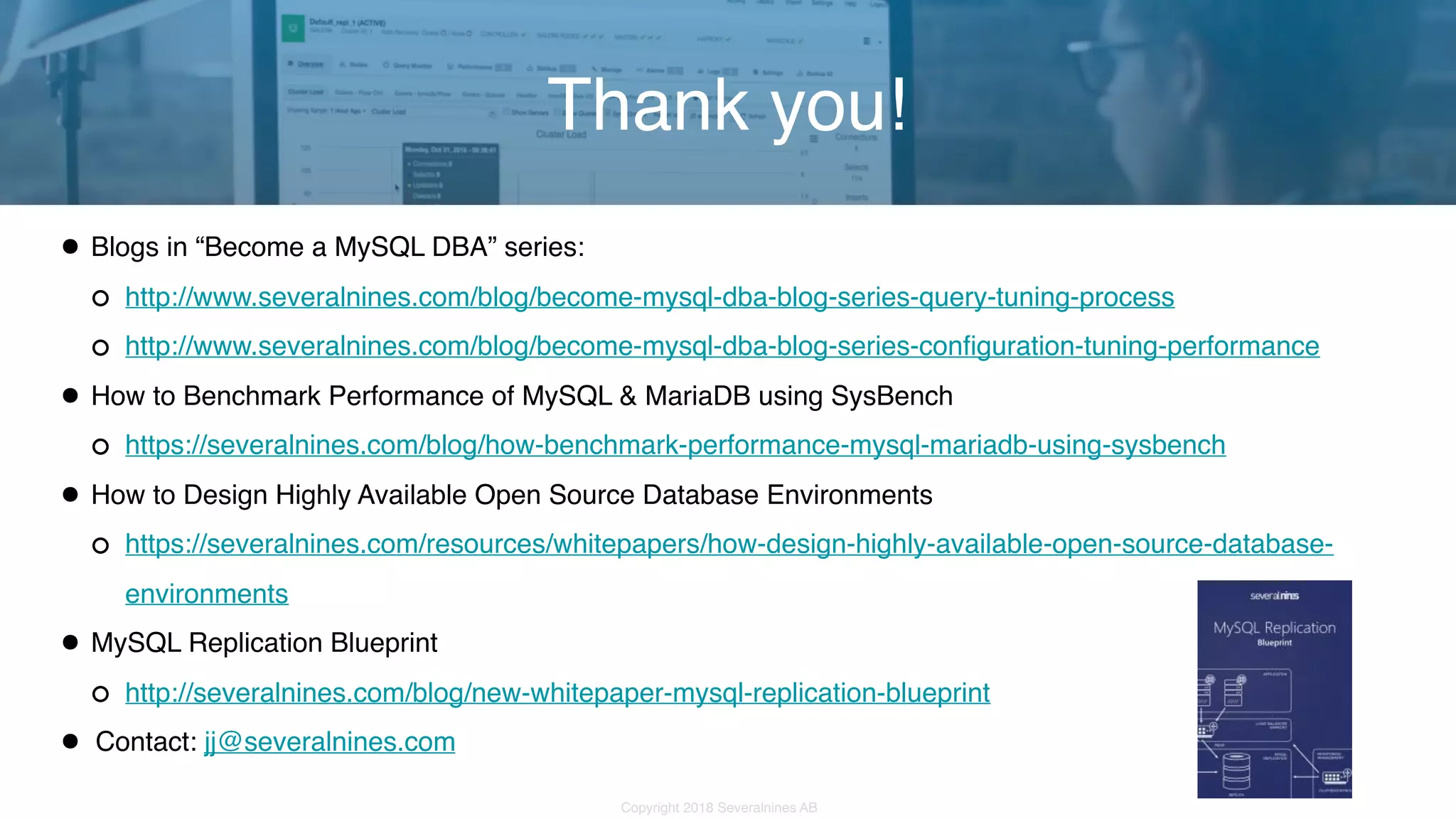 Copyright 2018 Severalnines AB •Blogs in “Become a MySQL DBA” series: http://www.severalnines.com/blog/become-mysql-dba-blog-series-query-tuning-process http://www.severalnines.com/blog/become-mysql-dba-blog-series-configuration-tuning-performance •How to Benchmark Performance of MySQL & MariaDB using SysBench https://severalnines.com/blog/how-benchmark-performance-mysql-mariadb-using-sysbench •How to Design Highly Available Open Source Database Environments https://severalnines.com/resources/whitepapers/how-design-highly-available-open-source-database- environments •MySQL Replication Blueprint http://severalnines.com/blog/new-whitepaper-mysql-replication-blueprint • Contact: jj@severalnines.com Thank you! 