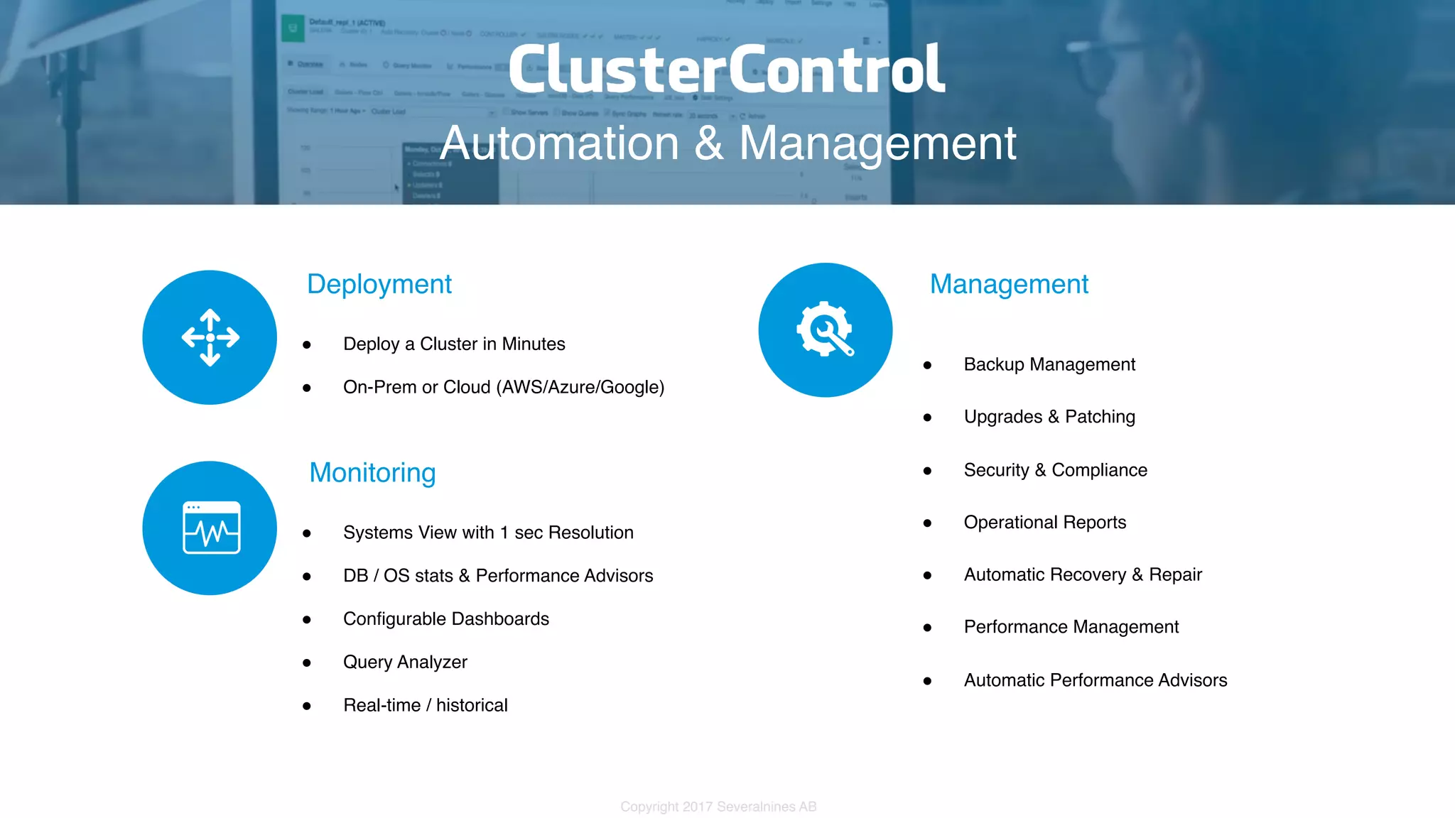 Copyright 2017 Severalnines AB Automation & Management Deployment # Deploy a Cluster in Minutes # On-Prem or Cloud (AWS/Azure/Google)  Monitoring # Systems View with 1 sec Resolution # DB / OS stats & Performance Advisors # Configurable Dashboards # Query Analyzer # Real-time / historical Management # Backup Management # Upgrades & Patching # Security & Compliance # Operational Reports # Automatic Recovery & Repair # Performance Management # Automatic Performance Advisors 