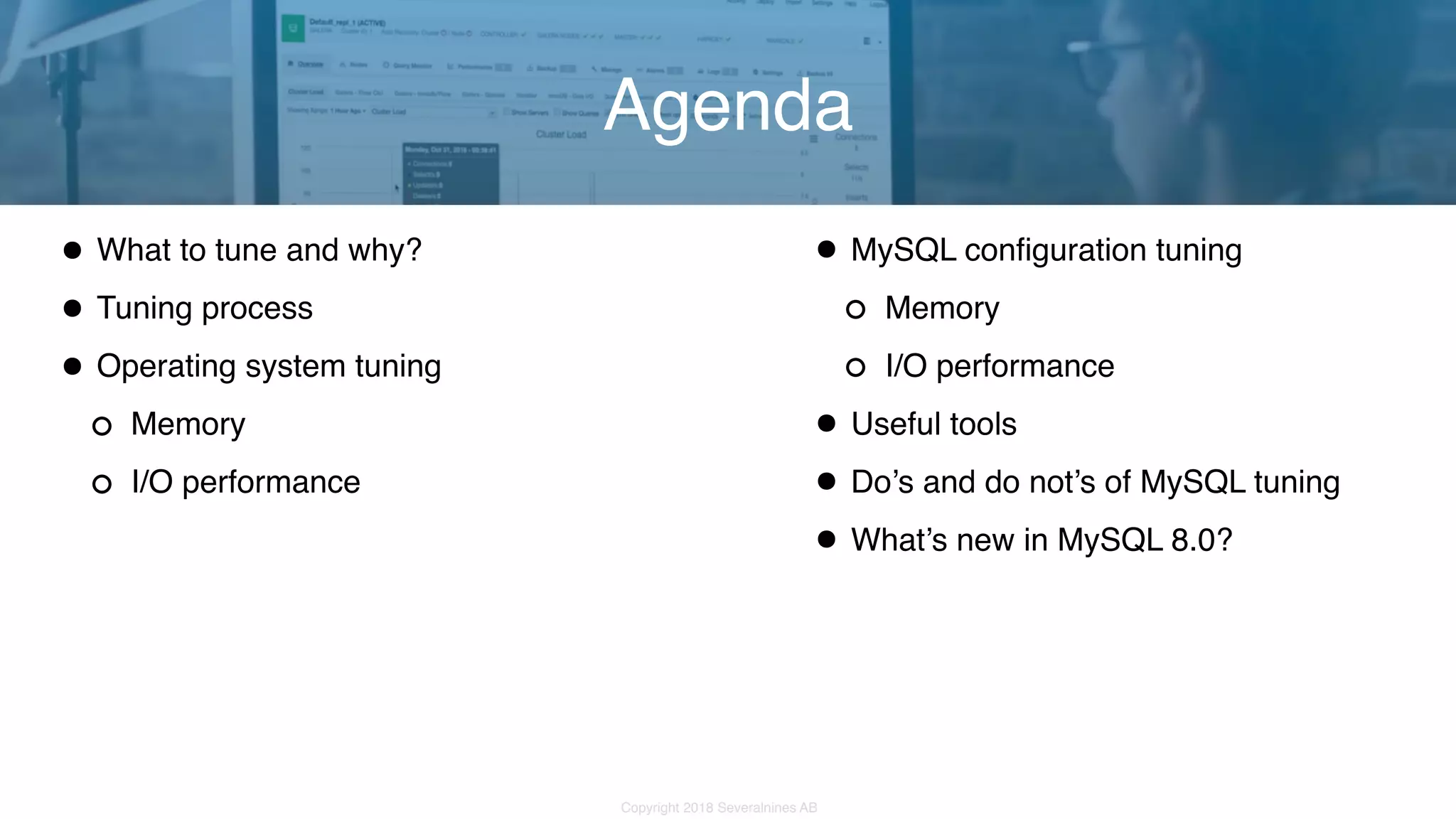 Copyright 2018 Severalnines AB •What to tune and why? •Tuning process •Operating system tuning Memory I/O performance Agenda •MySQL configuration tuning Memory I/O performance •Useful tools •Do’s and do not’s of MySQL tuning •What’s new in MySQL 8.0? 