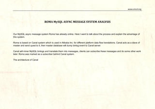 www.vmcd.org 
ROMA MySQL ASYNC MESSAGE SYSTEM ANALYSIS 
Our MySQL async message system Roma has already online. Here I want to talk about the process and explain the advantage of this system. 
Roma is based on Canal system which is used in Alibaba Inc. for different platform data flow translations. Canal acts as a slave of master and send quest to it, then master database will dump binlog event to Canal server. 
Canal will miner MySQL binlogs and translate them into messages, clients can subscribe these messages and do some other work later. Roma was marked as a subscriber behind Canal system. 
The architecture of Canal  