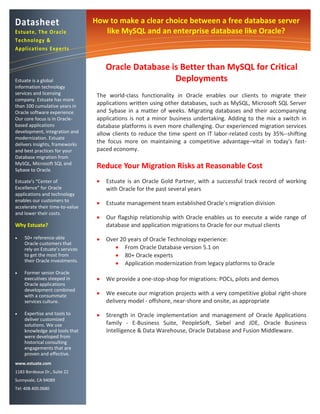 Datasheet                        How to make a clear choice between a free database server
Estuate, The O racle                like MySQL and an enterprise database like Oracle?
Technology &
Applications Experts


                                      Oracle Database is Better than MySQL for Critical
Estuate is a global                                    Deployments
information technology
services and licensing            The world-class functionality in Oracle enables our clients to migrate their
company. Estuate has more
than 100 cumulative years in
                                  applications written using other databases, such as MySQL, Microsoft SQL Server
Oracle software experience.       and Sybase in a matter of weeks. Migrating databases and their accompanying
Our core focus is in Oracle-      applications is not a minor business undertaking. Adding to the mix a switch in
based applications                database platforms is even more challenging. Our experienced migration services
development, integration and      allow clients to reduce the time spent on IT labor-related costs by 35%--shifting
modernization. Estuate
delivers insights, frameworks
                                  the focus more on maintaining a competitive advantage–vital in today's fast-
and best practices for your       paced economy.
Database migration from
MySQL, Microsoft SQL and
Sybase to Oracle.
                                  Reduce Your Migration Risks at Reasonable Cost
Estuate’s “Center of                 Estuate is an Oracle Gold Partner, with a successful track record of working
Excellence” for Oracle                with Oracle for the past several years
applications and technology
enables our customers to
                                     Estuate management team established Oracle’s migration division
accelerate their time-to-value
and lower their costs.
                                     Our flagship relationship with Oracle enables us to execute a wide range of
Why Estuate?                          database and application migrations to Oracle for our mutual clients
   50+ reference-able               Over 20 years of Oracle Technology experience:
    Oracle customers that
    rely on Estuate’s services            From Oracle Database version 5.1 on
    to get the most from                  80+ Oracle experts
    their Oracle investments.
                                          Application modernization from legacy platforms to Oracle
   Former senior Oracle
    executives steeped in            We provide a one-stop-shop for migrations: POCs, pilots and demos
    Oracle applications
    development combined
    with a consummate                We execute our migration projects with a very competitive global right-shore
    services culture.                 delivery model - offshore, near-shore and onsite, as appropriate
   Expertise and tools to           Strength in Oracle implementation and management of Oracle Applications
    deliver customized
    solutions. We use                 family - E-Business Suite, PeopleSoft, Siebel and JDE, Oracle Business
    knowledge and tools that          Intelligence & Data Warehouse, Oracle Database and Fusion Middleware.
    were developed from
    historical consulting
    engagements that are
    proven and effective.
www.estuate.com
1183 Bordeaux Dr., Suite 22
Sunnyvale, CA 94089
Tel: 408.400.0680
 