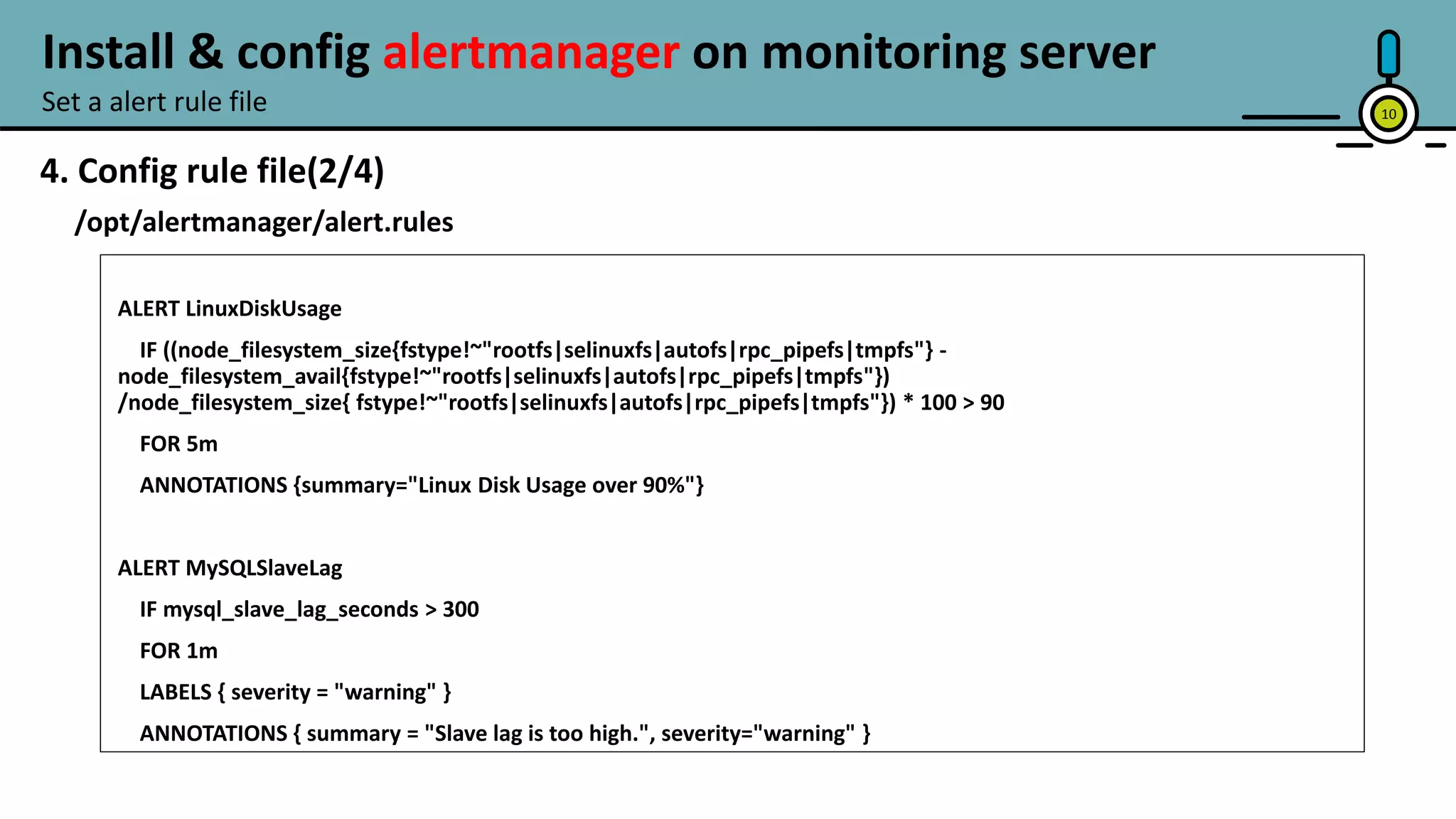 10
4. Config rule file(2/4)
/opt/alertmanager/alert.rules
ALERT LinuxDiskUsage
IF ((node_filesystem_size{fstype!~"rootfs|selinuxfs|autofs|rpc_pipefs|tmpfs"} -
node_filesystem_avail{fstype!~"rootfs|selinuxfs|autofs|rpc_pipefs|tmpfs"})
/node_filesystem_size{ fstype!~"rootfs|selinuxfs|autofs|rpc_pipefs|tmpfs"}) * 100 > 90
FOR 5m
ANNOTATIONS {summary="Linux Disk Usage over 90%"}
ALERT MySQLSlaveLag
IF mysql_slave_lag_seconds > 300
FOR 1m
LABELS { severity = "warning" }
ANNOTATIONS { summary = "Slave lag is too high.", severity="warning" }
Set a alert rule file
Install & config alertmanager on monitoring server
continue next page…
 