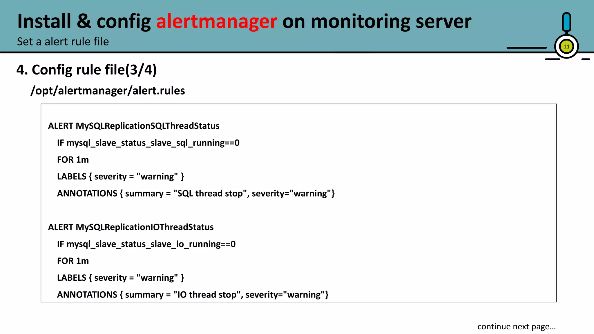 11
4. Config rule file(3/4)
/opt/alertmanager/alert.rules
ALERT MySQLReplicationSQLThreadStatus
IF mysql_slave_status_slave_sql_running==0
FOR 1m
LABELS { severity = "warning" }
ANNOTATIONS { summary = "SQL thread stop", severity="warning"}
ALERT MySQLReplicationIOThreadStatus
IF mysql_slave_status_slave_io_running==0
FOR 1m
LABELS { severity = "warning" }
ANNOTATIONS { summary = "IO thread stop", severity="warning"}
continue next page…
Set a alert rule file
Install & config alertmanager on monitoring server
 