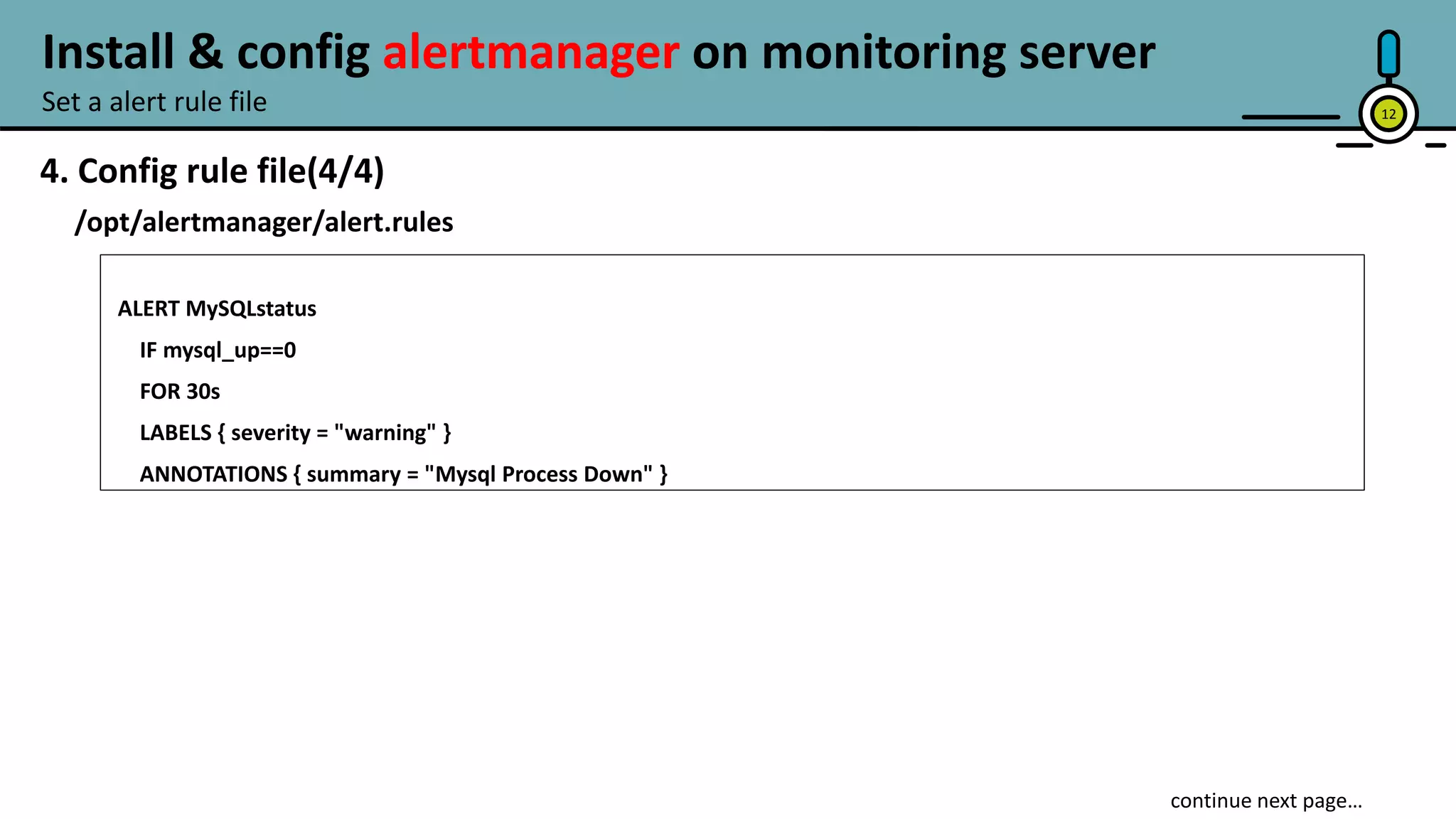 12
4. Config rule file(4/4)
/opt/alertmanager/alert.rules
ALERT MySQLstatus
IF mysql_up==0
FOR 30s
LABELS { severity = "warning" }
ANNOTATIONS { summary = "Mysql Process Down" }
continue next page…
Set a alert rule file
Install & config alertmanager on monitoring server
 