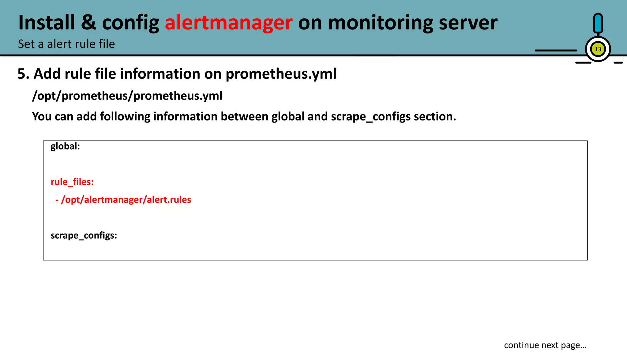 13
5. Add rule file information on prometheus.yml
/opt/prometheus/prometheus.yml
You can add following information between global and scrape_configs section.
global:
rule_files:
- /opt/alertmanager/alert.rules
scrape_configs:
Set a alert rule file
Install & config alertmanager on monitoring server
 