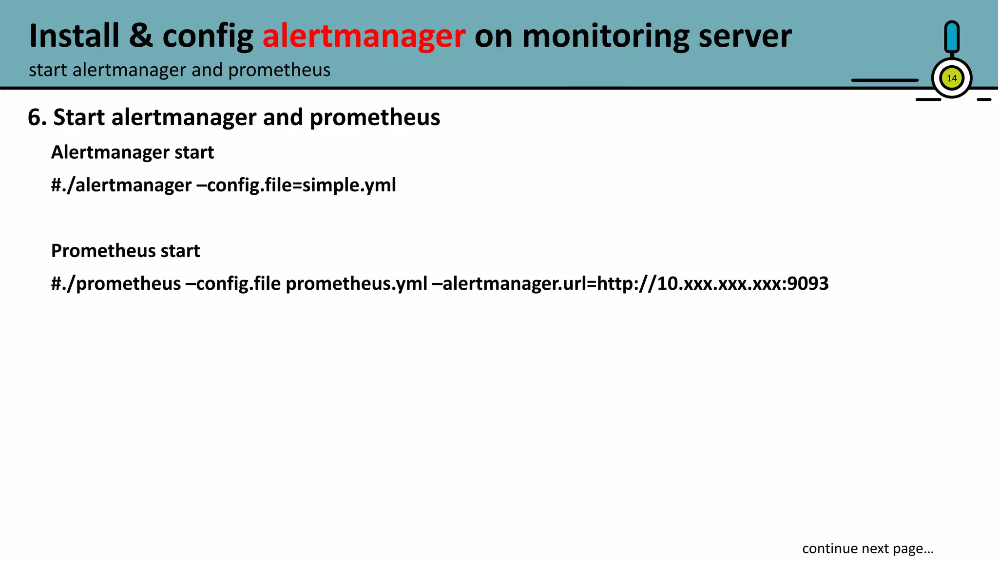 14
6. Start alertmanager and prometheus
Alertmanager start
#./alertmanager –config.file=simple.yml
Prometheus start
#./prometheus –config.file prometheus.yml –alertmanager.url=http://10.xxx.xxx.xxx:9093
start alertmanager and prometheus
Install & config alertmanager on monitoring server
 