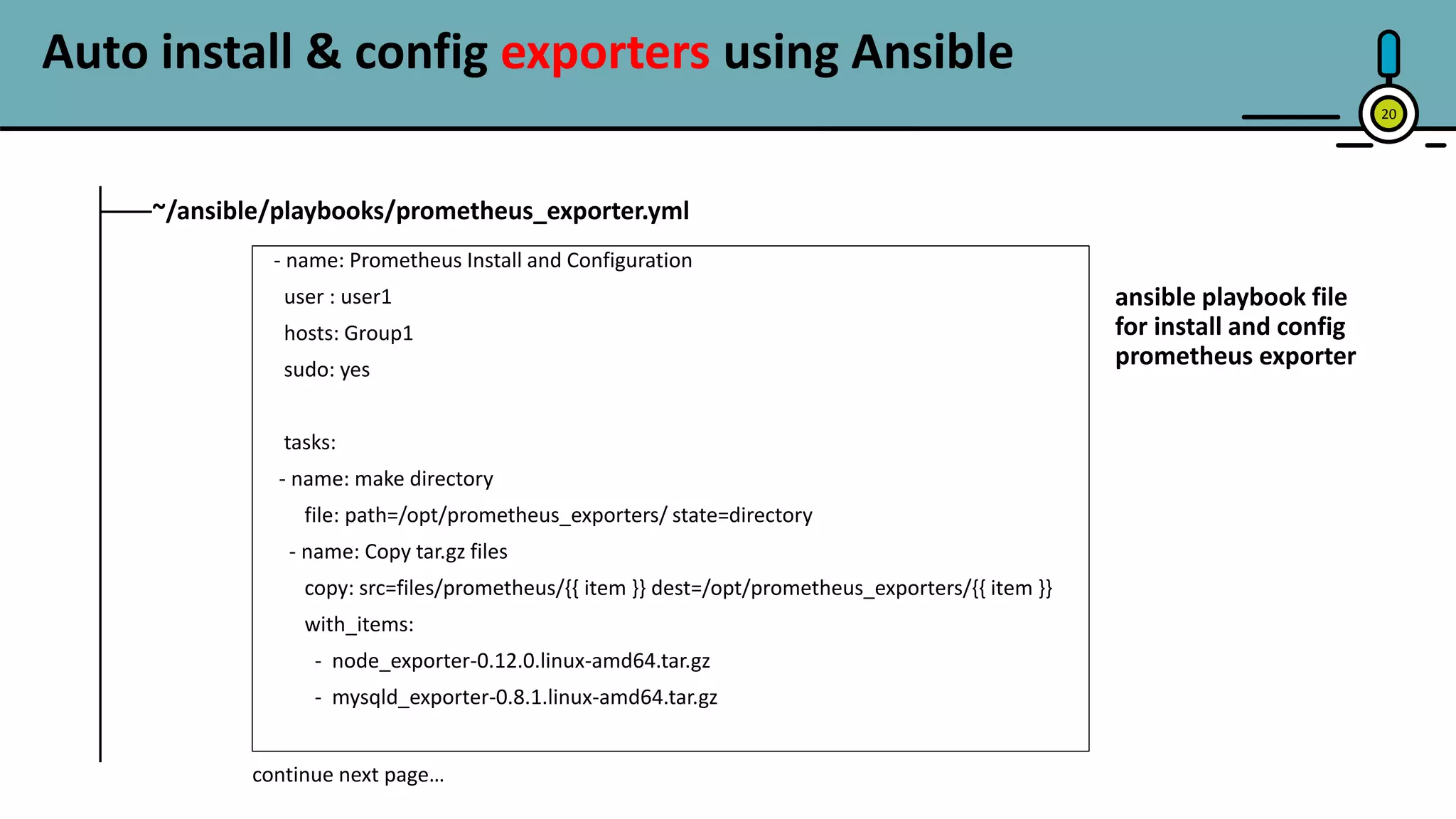 20
~/ansible/playbooks/prometheus_exporter.yml
- name: Prometheus Install and Configuration
user : user1
hosts: Group1
sudo: yes
tasks:
- name: make directory
file: path=/opt/prometheus_exporters/ state=directory
- name: Copy tar.gz files
copy: src=files/prometheus/{{ item }} dest=/opt/prometheus_exporters/{{ item }}
with_items:
- node_exporter-0.12.0.linux-amd64.tar.gz
- mysqld_exporter-0.8.1.linux-amd64.tar.gz
continue next page…
ansible playbook file
for install and config
prometheus exporter
Auto install & config exporters using Ansible
 