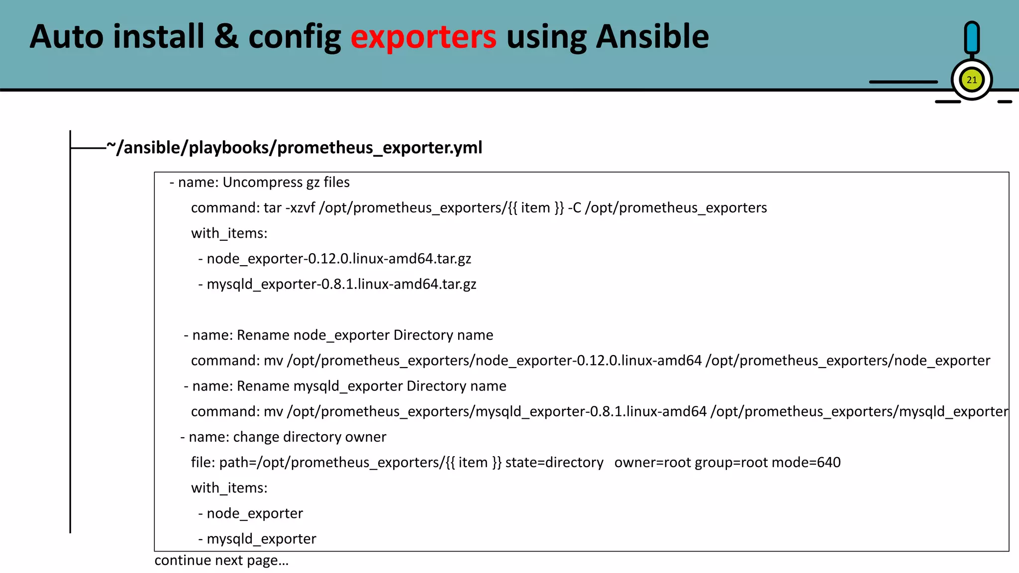 21
~/ansible/playbooks/prometheus_exporter.yml
- name: Uncompress gz files
command: tar -xzvf /opt/prometheus_exporters/{{ item }} -C /opt/prometheus_exporters
with_items:
- node_exporter-0.12.0.linux-amd64.tar.gz
- mysqld_exporter-0.8.1.linux-amd64.tar.gz
- name: Rename node_exporter Directory name
command: mv /opt/prometheus_exporters/node_exporter-0.12.0.linux-amd64 /opt/prometheus_exporters/node_exporter
- name: Rename mysqld_exporter Directory name
command: mv /opt/prometheus_exporters/mysqld_exporter-0.8.1.linux-amd64 /opt/prometheus_exporters/mysqld_exporter
- name: change directory owner
file: path=/opt/prometheus_exporters/{{ item }} state=directory owner=root group=root mode=640
with_items:
- node_exporter
- mysqld_exporter
continue next page…
Auto install & config exporters using Ansible
 