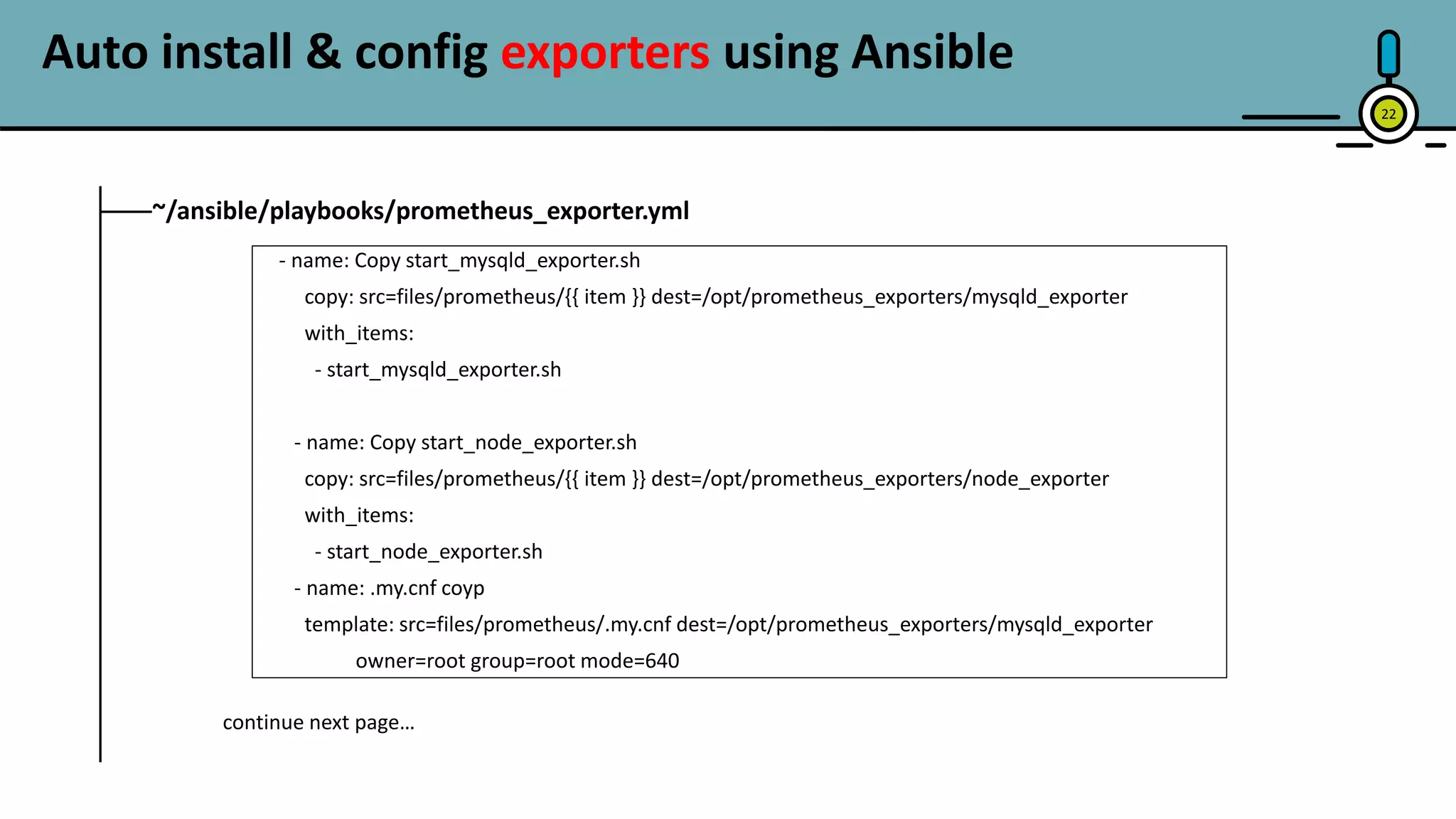 22
~/ansible/playbooks/prometheus_exporter.yml
- name: Copy start_mysqld_exporter.sh
copy: src=files/prometheus/{{ item }} dest=/opt/prometheus_exporters/mysqld_exporter
with_items:
- start_mysqld_exporter.sh
- name: Copy start_node_exporter.sh
copy: src=files/prometheus/{{ item }} dest=/opt/prometheus_exporters/node_exporter
with_items:
- start_node_exporter.sh
- name: .my.cnf coyp
template: src=files/prometheus/.my.cnf dest=/opt/prometheus_exporters/mysqld_exporter
owner=root group=root mode=640
Auto install & config exporters using Ansible
continue next page…
 