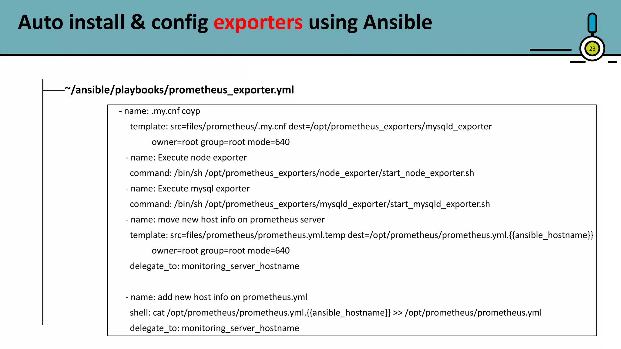 23
~/ansible/playbooks/prometheus_exporter.yml
- name: .my.cnf coyp
template: src=files/prometheus/.my.cnf dest=/opt/prometheus_exporters/mysqld_exporter
owner=root group=root mode=640
- name: Execute node exporter
command: /bin/sh /opt/prometheus_exporters/node_exporter/start_node_exporter.sh
- name: Execute mysql exporter
command: /bin/sh /opt/prometheus_exporters/mysqld_exporter/start_mysqld_exporter.sh
- name: move new host info on prometheus server
template: src=files/prometheus/prometheus.yml.temp dest=/opt/prometheus/prometheus.yml.{{ansible_hostname}}
owner=root group=root mode=640
delegate_to: monitoring_server_hostname
- name: add new host info on prometheus.yml
shell: cat /opt/prometheus/prometheus.yml.{{ansible_hostname}} >> /opt/prometheus/prometheus.yml
delegate_to: monitoring_server_hostname
Auto install & config exporters using Ansible
 