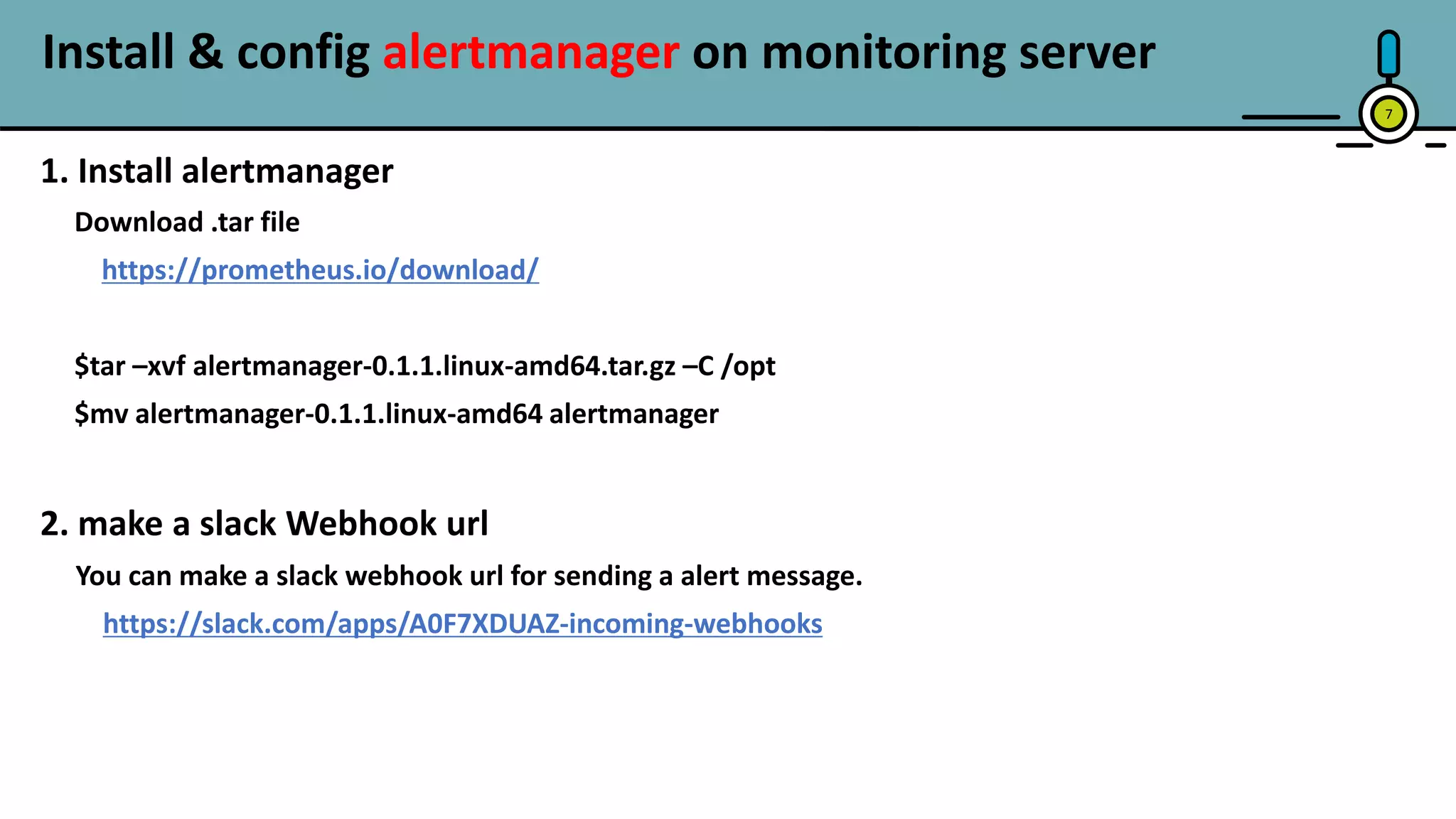 Install & config alertmanager on monitoring server
7
1. Install alertmanager
Download .tar file
https://prometheus.io/download/
$tar –xvf alertmanager-0.1.1.linux-amd64.tar.gz –C /opt
$mv alertmanager-0.1.1.linux-amd64 alertmanager
2. make a slack Webhook url
You can make a slack webhook url for sending a alert message.
https://slack.com/apps/A0F7XDUAZ-incoming-webhooks
 
