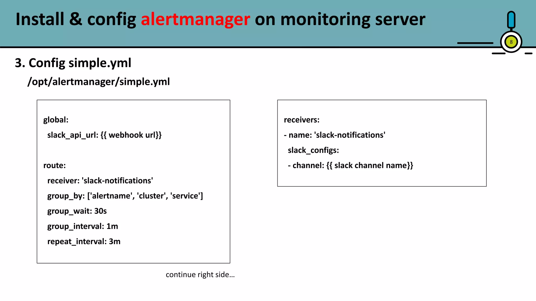Install & config alertmanager on monitoring server
8
3. Config simple.yml
/opt/alertmanager/simple.yml
global:
slack_api_url: {{ webhook url}}
route:
receiver: 'slack-notifications'
group_by: ['alertname', 'cluster', 'service']
group_wait: 30s
group_interval: 1m
repeat_interval: 3m
receivers:
- name: 'slack-notifications'
slack_configs:
- channel: {{ slack channel name}}
continue right side…
 