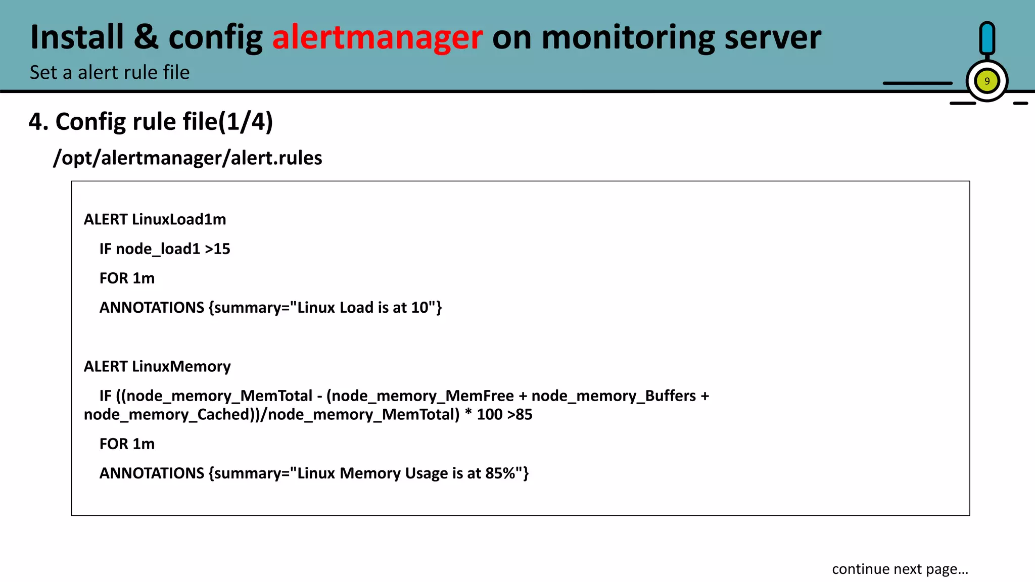 9
4. Config rule file(1/4)
/opt/alertmanager/alert.rules
ALERT LinuxLoad1m
IF node_load1 >15
FOR 1m
ANNOTATIONS {summary="Linux Load is at 10"}
ALERT LinuxMemory
IF ((node_memory_MemTotal - (node_memory_MemFree + node_memory_Buffers +
node_memory_Cached))/node_memory_MemTotal) * 100 >85
FOR 1m
ANNOTATIONS {summary="Linux Memory Usage is at 85%"}
continue next page…
Set a alert rule file
Install & config alertmanager on monitoring server
 