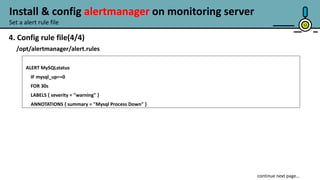 12
4. Config rule file(4/4)
/opt/alertmanager/alert.rules
ALERT MySQLstatus
IF mysql_up==0
FOR 30s
LABELS { severity = "warning" }
ANNOTATIONS { summary = "Mysql Process Down" }
continue next page…
Set a alert rule file
Install & config alertmanager on monitoring server
 