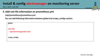 13
5. Add rule file information on prometheus.yml
/opt/prometheus/prometheus.yml
You can add following information between global and scrape_configs section.
global:
rule_files:
- /opt/alertmanager/alert.rules
scrape_configs:
Set a alert rule file
Install & config alertmanager on monitoring server
 