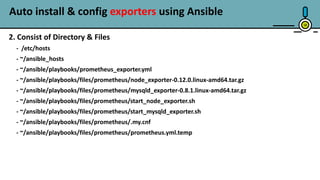1818
2. Consist of Directory & Files
- /etc/hosts
- ~/ansible_hosts
- ~/ansible/playbooks/prometheus_exporter.yml
- ~/ansible/playbooks/files/prometheus/node_exporter-0.12.0.linux-amd64.tar.gz
- ~/ansible/playbooks/files/prometheus/mysqld_exporter-0.8.1.linux-amd64.tar.gz
- ~/ansible/playbooks/files/prometheus/start_node_exporter.sh
- ~/ansible/playbooks/files/prometheus/start_mysqld_exporter.sh
- ~/ansible/playbooks/files/prometheus/.my.cnf
- ~/ansible/playbooks/files/prometheus/prometheus.yml.temp
Auto install & config exporters using Ansible
 
