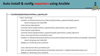 23
~/ansible/playbooks/prometheus_exporter.yml
- name: .my.cnf coyp
template: src=files/prometheus/.my.cnf dest=/opt/prometheus_exporters/mysqld_exporter
owner=root group=root mode=640
- name: Execute node exporter
command: /bin/sh /opt/prometheus_exporters/node_exporter/start_node_exporter.sh
- name: Execute mysql exporter
command: /bin/sh /opt/prometheus_exporters/mysqld_exporter/start_mysqld_exporter.sh
- name: move new host info on prometheus server
template: src=files/prometheus/prometheus.yml.temp dest=/opt/prometheus/prometheus.yml.{{ansible_hostname}}
owner=root group=root mode=640
delegate_to: monitoring_server_hostname
- name: add new host info on prometheus.yml
shell: cat /opt/prometheus/prometheus.yml.{{ansible_hostname}} >> /opt/prometheus/prometheus.yml
delegate_to: monitoring_server_hostname
Auto install & config exporters using Ansible
 