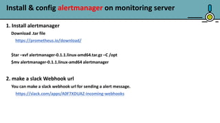 Install & config alertmanager on monitoring server
7
1. Install alertmanager
Download .tar file
https://prometheus.io/download/
$tar –xvf alertmanager-0.1.1.linux-amd64.tar.gz –C /opt
$mv alertmanager-0.1.1.linux-amd64 alertmanager
2. make a slack Webhook url
You can make a slack webhook url for sending a alert message.
https://slack.com/apps/A0F7XDUAZ-incoming-webhooks
 