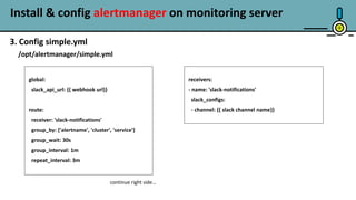 Install & config alertmanager on monitoring server
8
3. Config simple.yml
/opt/alertmanager/simple.yml
global:
slack_api_url: {{ webhook url}}
route:
receiver: 'slack-notifications'
group_by: ['alertname', 'cluster', 'service']
group_wait: 30s
group_interval: 1m
repeat_interval: 3m
receivers:
- name: 'slack-notifications'
slack_configs:
- channel: {{ slack channel name}}
continue right side…
 