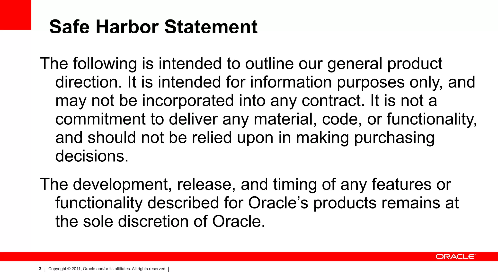 Safe Harbor Statement The following is intended to outline our general product direction. It is intended for information purposes only, and may not be incorporated into any contract. It is not a commitment to deliver any material, code, or functionality, and should not be relied upon in making purchasing decisions. The development, release, and timing of any features or functionality described for Oracle’s products remains at the sole discretion of Oracle. 