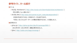 参考サイト、ツール紹介
 ツール
• MySQL Workbench ( http://dev.mysql.com/downloads/tools/workbench/ )
何かと便利。ちょっと重いかな？
• A5:SQL Mk-2 ( http://www.wind.sannet.ne.jp/m_matsu/developer/a5m2/ )
ER図の作成だけではなく、ER図のリバース生成ができます。
今回は、旧システムのデータベースの構成を確認するために、大活躍しました。
 参考サイト
• gihyo.jp ( http://gihyo.jp/dev/clip/01/groonga/0001 )
2013年4月～2013年9月 連載記事がありました。
• Qiita ( http://qiita.com/tags/mroonga )
 