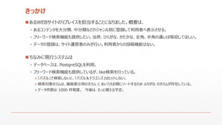 きっかけ
 あるWEBサイトのリプレイスを担当することになりました。概要は、
• あるコンテンツを大分類、中分類などのジャンル別に登録して利用者へ表示させる。
• フリーワード検索機能も提供したい。当然、ひらがな、かたかな、全角、半角の違いは吸収してほしい。
• データの登録は、サイト運営者のみが行い。利用者からの投稿機能はない。
 ちなみに現行システムは
• データベースは、PostgreSQLを利用。
• フリーワード検索機能も提供しているが、like検索を行っている。
「パズル」で検索しないと、「パズル＆ドラゴンズ」はヒットしない。
検索対象カラムは、画面表示用のカラム と あいうえお順にソートするため ふりがな のカラムが存在している。
データ件数は 1000 件程度。 今後は、もっと増える予定。
 