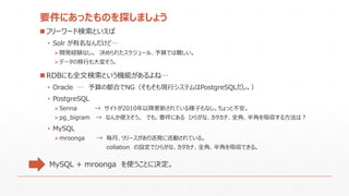 要件にあったものを探しましょう
 フリーワード検索といえば
• Solr が有名なんだけど…
開発経験なし。 決められたスケジュール、予算では難しい。
データの移行も大変そう。
 RDBにも全文検索という機能があるよね…
• Oracle … 予算の都合でNG（そもそも現行システムはPostgreSQLだし。）
• PostgreSQL
Senna → サイトが2010年以降更新されている様子もなし。ちょっと不安。
pg_bigram → なんか使えそう。 でも、要件にある ひらがな、カタカナ、全角、半角を吸収する方法は？
• MySQL
mroonga → 毎月、リリースがあり活発に活動されている。
collation の設定でひらがな、カタカナ、全角、半角を吸収できる。
MySQL + mroonga を使うことに決定。
 