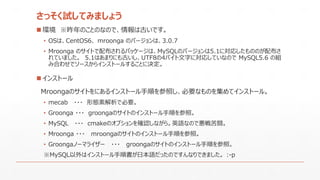 さっそく試してみましょう
 環境 ※昨年のことのなので、情報は古いです。
• OSは、CentOS6、 mroonga のバージョンは、3.0.7
• Mroonga のサイトで配布されるパッケージは、MySQLのバージョンは5.1に対応したもののが配布さ
れていました。 5.1はあまりにも古いし、UTF8の4バイト文字に対応していなので MySQL5.6 の組
み合わせでソースからインストールすることに決定。
 インストール
Mroongaのサイトをにあるインストール手順を参照し、必要なものを集めてインストール。
• mecab ・・・ 形態素解析で必要。
• Groonga ・・・ groongaのサイトのインストール手順を参照。
• MySQL ・・・ cmakeのオプションを確認しながら。英語なので悪戦苦闘。
• Mroonga ・・・ mroongaのサイトのインストール手順を参照。
• Groongaノーマライザー ・・・ groongaのサイトのインストール手順を参照。
※MySQL以外はインストール手順書が日本語だったのですんなりできました。 :-p
 