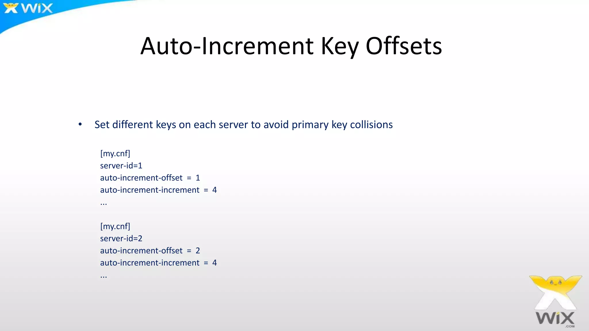 Auto-Increment Key Offsets
• Set different keys on each server to avoid primary key collisions
[my.cnf]
server-id=1
auto-increment-offset = 1
auto-increment-increment = 4
...
[my.cnf]
server-id=2
auto-increment-offset = 2
auto-increment-increment = 4
...
 