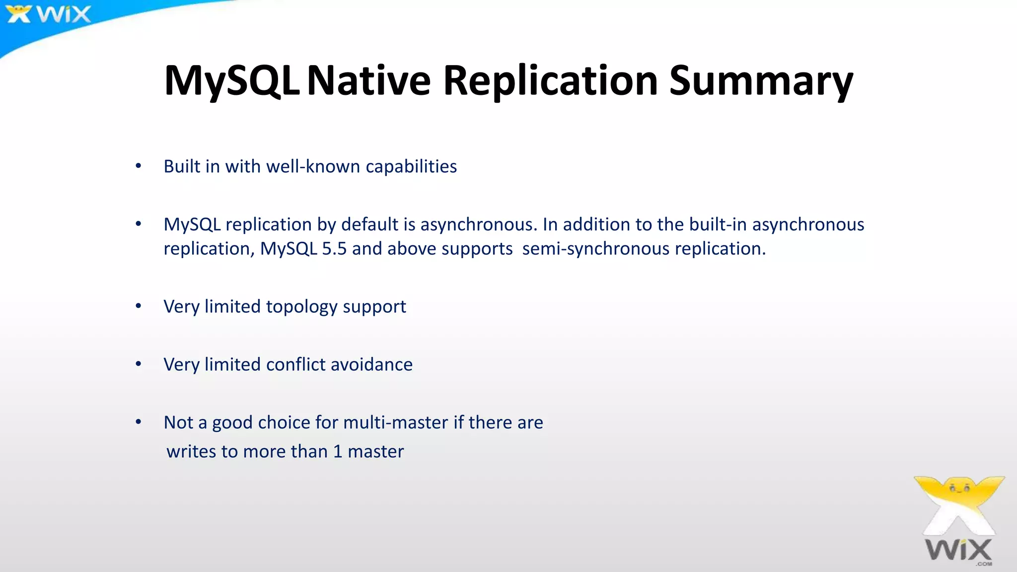 MySQLNative Replication Summary
• Built in with well-known capabilities
• MySQL replication by default is asynchronous. In addition to the built-in asynchronous
replication, MySQL 5.5 and above supports semi-synchronous replication.
• Very limited topology support
• Very limited conflict avoidance
• Not a good choice for multi-master if there are
writes to more than 1 master
 