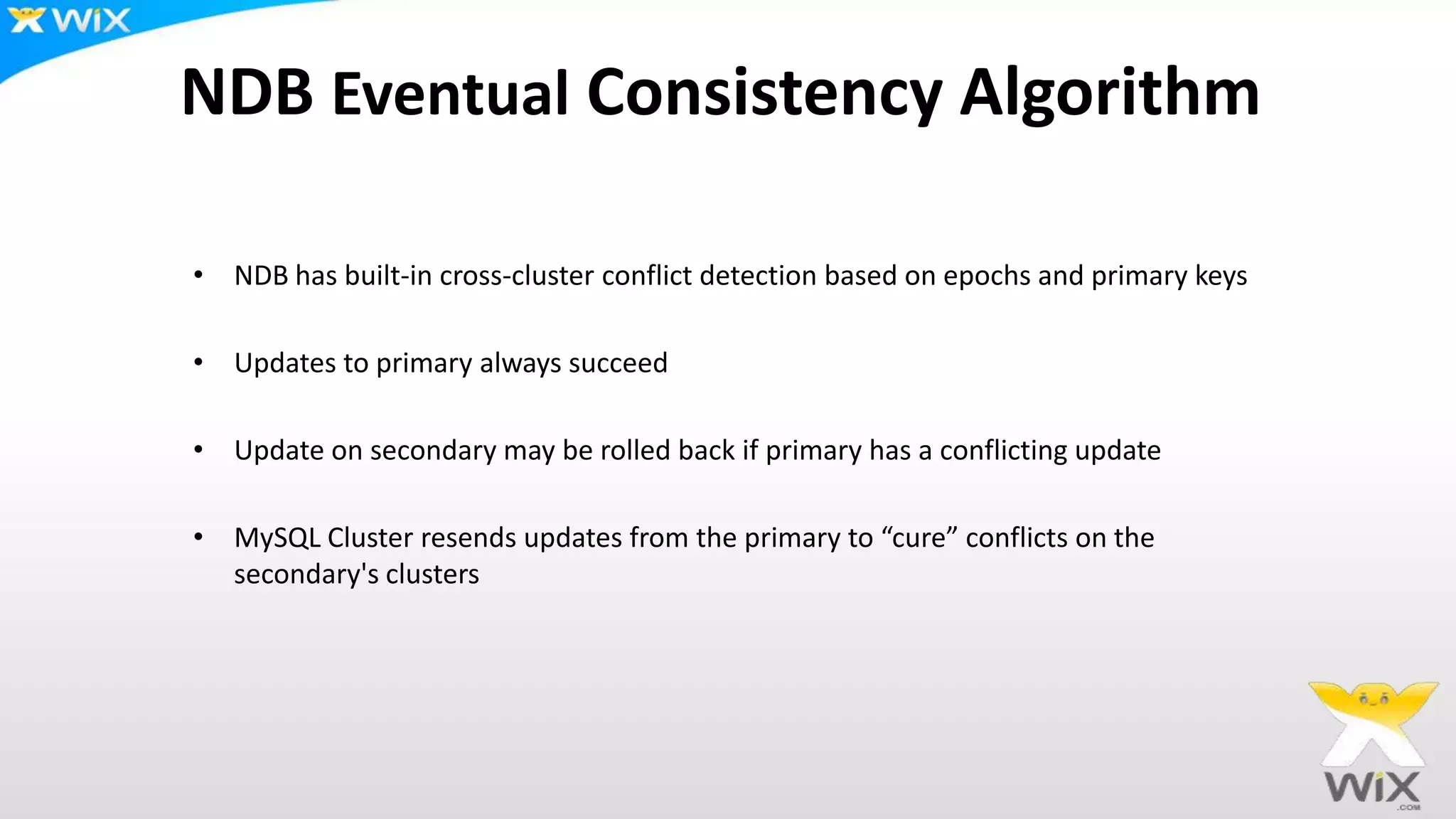 NDB Eventual Consistency Algorithm
• NDB has built-in cross-cluster conflict detection based on epochs and primary keys
• Updates to primary always succeed
• Update on secondary may be rolled back if primary has a conflicting update
• MySQL Cluster resends updates from the primary to “cure” conflicts on the
secondary's clusters
 