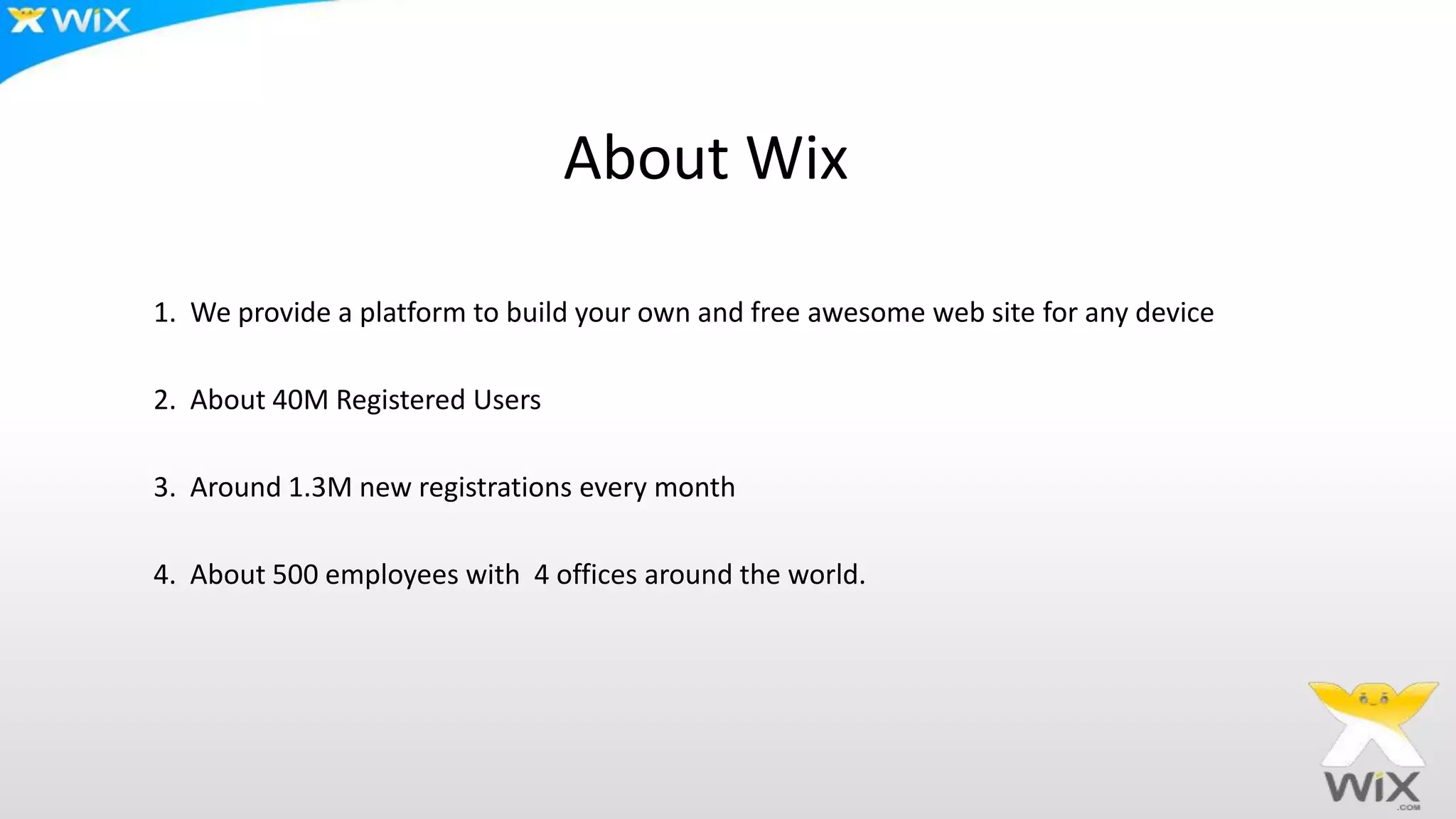 About Wix
1. We provide a platform to build your own and free awesome web site for any device
2. About 40M Registered Users
3. Around 1.3M new registrations every month
4. About 500 employees with 4 offices around the world.
 
