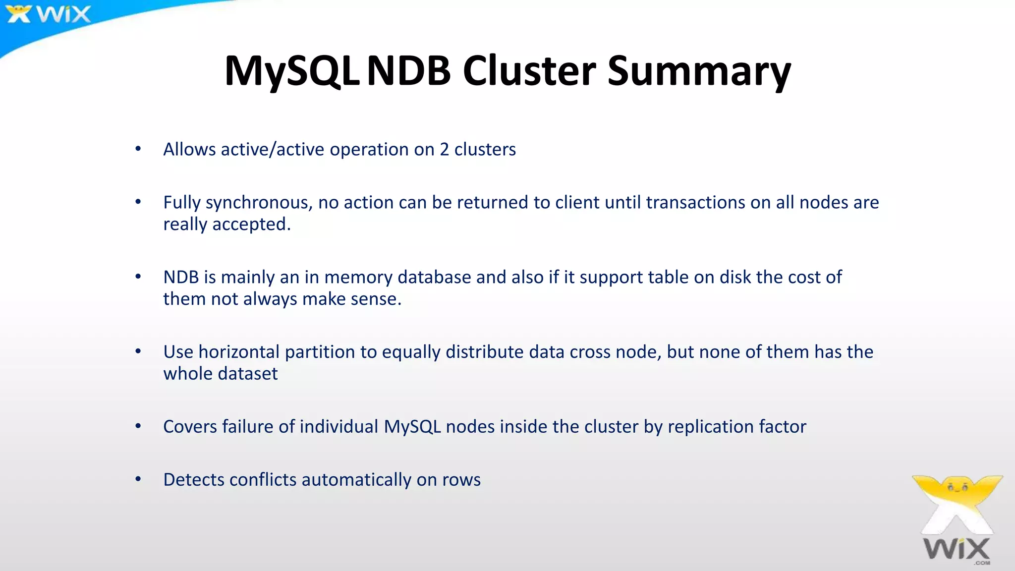 MySQLNDB Cluster Summary
• Allows active/active operation on 2 clusters
• Fully synchronous, no action can be returned to client until transactions on all nodes are
really accepted.
• NDB is mainly an in memory database and also if it support table on disk the cost of
them not always make sense.
• Use horizontal partition to equally distribute data cross node, but none of them has the
whole dataset
• Covers failure of individual MySQL nodes inside the cluster by replication factor
• Detects conflicts automatically on rows
 