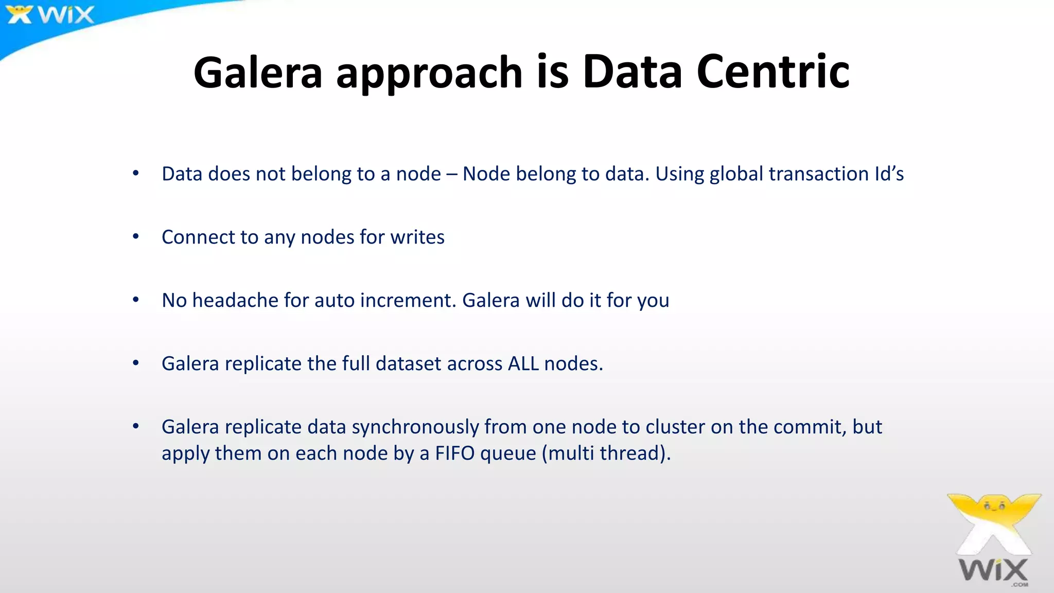 Galera approach is Data Centric
• Data does not belong to a node – Node belong to data. Using global transaction Id’s
• Connect to any nodes for writes
• No headache for auto increment. Galera will do it for you
• Galera replicate the full dataset across ALL nodes.
• Galera replicate data synchronously from one node to cluster on the commit, but
apply them on each node by a FIFO queue (multi thread).
 