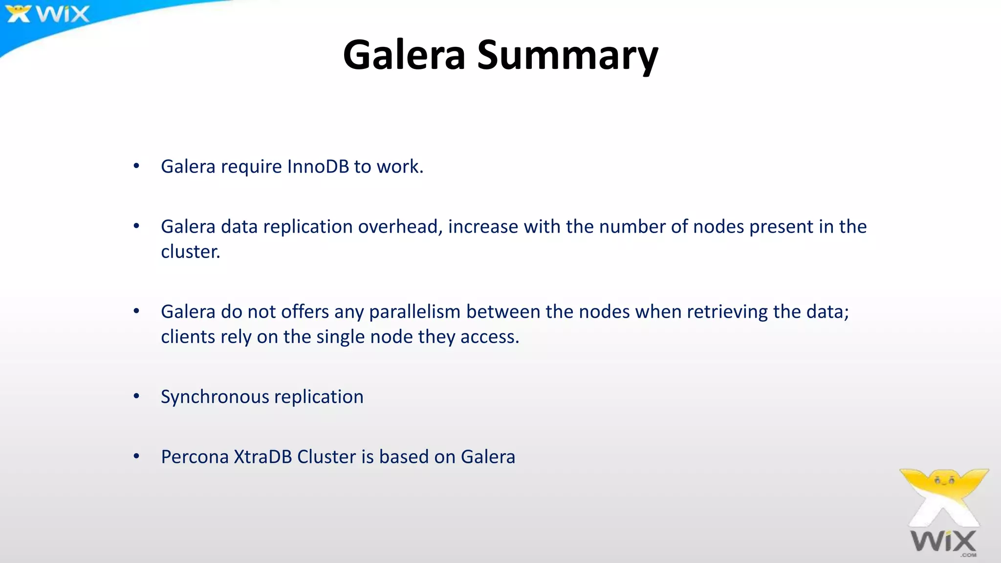 Galera Summary
• Galera require InnoDB to work.
• Galera data replication overhead, increase with the number of nodes present in the
cluster.
• Galera do not offers any parallelism between the nodes when retrieving the data;
clients rely on the single node they access.
• Synchronous replication
• Percona XtraDB Cluster is based on Galera
 
