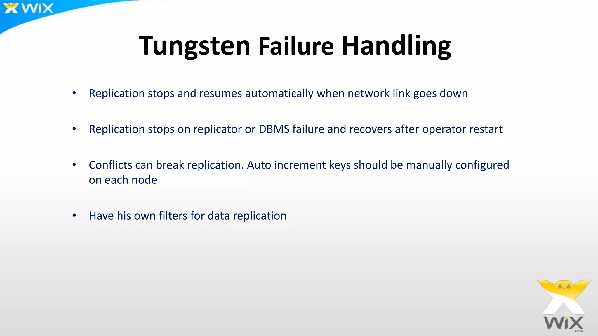 Tungsten Failure Handling
• Replication stops and resumes automatically when network link goes down
• Replication stops on replicator or DBMS failure and recovers after operator restart
• Conflicts can break replication. Auto increment keys should be manually configured
on each node
• Have his own filters for data replication
 