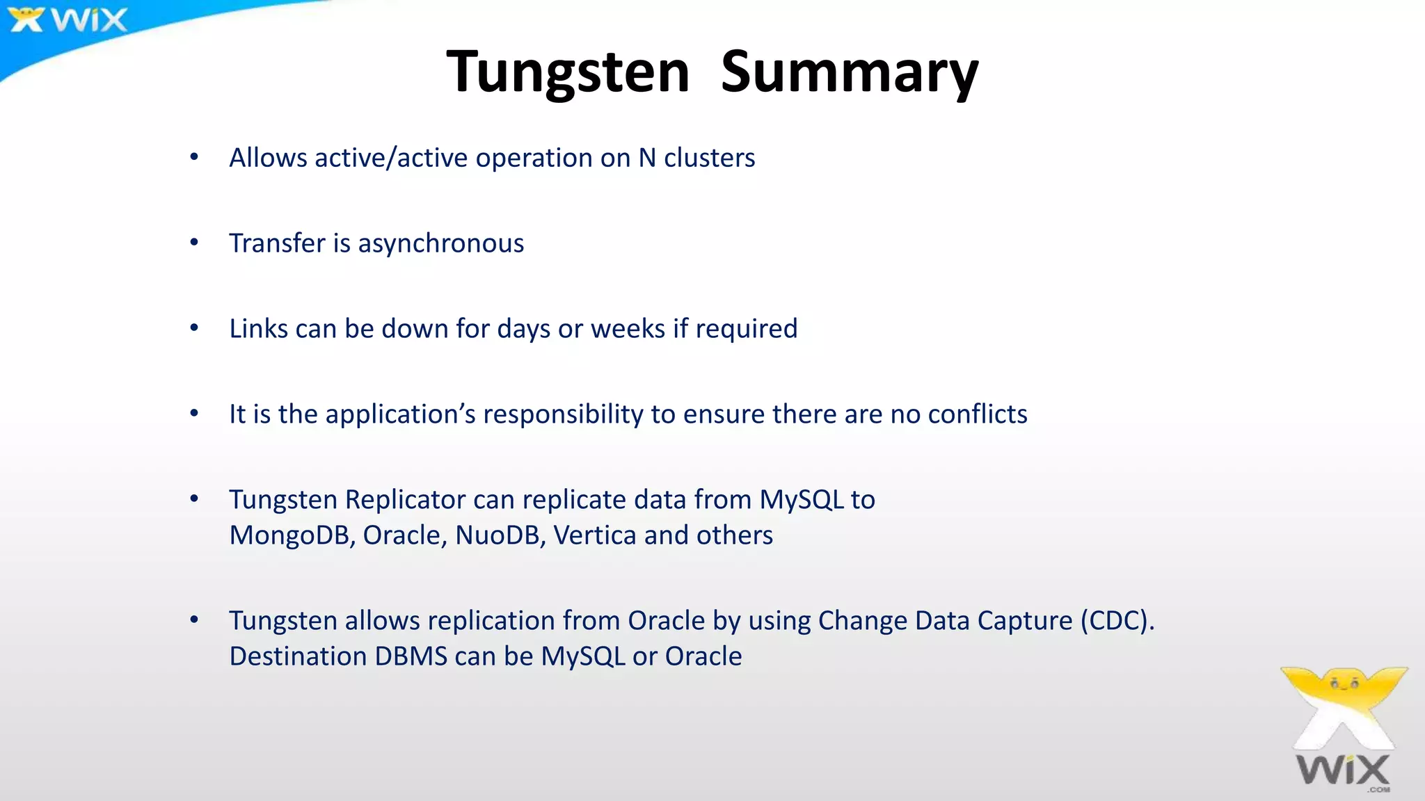 Tungsten Summary
• Allows active/active operation on N clusters
• Transfer is asynchronous
• Links can be down for days or weeks if required
• It is the application’s responsibility to ensure there are no conflicts
• Tungsten Replicator can replicate data from MySQL to
MongoDB, Oracle, NuoDB, Vertica and others
• Tungsten allows replication from Oracle by using Change Data Capture (CDC).
Destination DBMS can be MySQL or Oracle
 