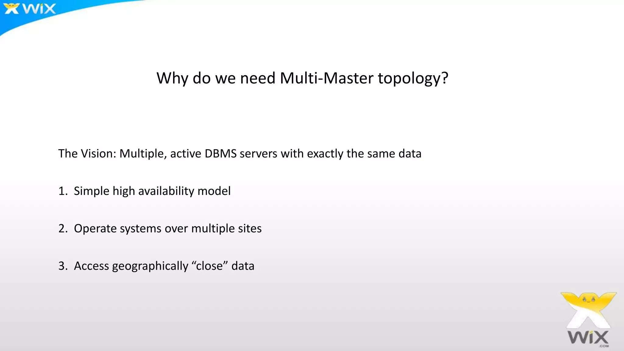 Why do we need Multi-Master topology?
The Vision: Multiple, active DBMS servers with exactly the same data
1. Simple high availability model
2. Operate systems over multiple sites
3. Access geographically “close” data
 