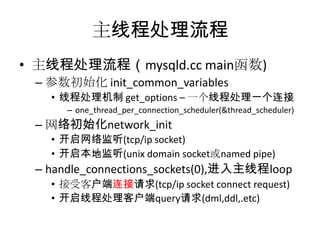主线程处理流程主线程处理流程（mysqld.cc main函数)参数初始化 init_common_variables线程处理机制 get_options – 一个线程处理一个连接one_thread_per_connection_scheduler(&thread_scheduler)网络初始化network_init开启网络监听(tcp/ip socket)开启本地监听(unix domain socket或named pipe)handle_connections_sockets(0),进入主线程loop接受客户端连接请求(tcp/ip socket connect request)开启线程处理客户端query请求(dml,ddl,.etc)